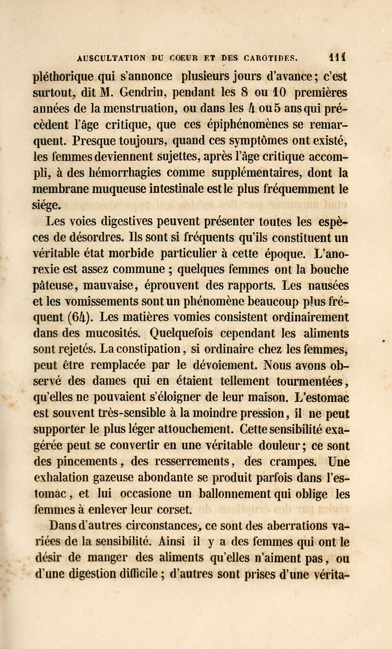 r pléthorique qui s'annonce plusieurs jours d'avance ; c'est surtout, dit M. Gendrin, pendant les 8 ou 10 premières années de la menstruation, ou dans les h ou 5 ans qui pré- cèdent l'âge critique, que ces épiphénomènes se remar- quent. Presque toujours, quand ces symptômes ont existé, les femmes deviennent sujettes, après l'âge critique accom- pli, à des hémorrhagies comme supplémentaires, dont la membrane muqueuse intestinale est le plus fréquemment le siège. Les voies digestives peuvent présenter toutes les espè- ces de désordres. Ils sont si fréquents qu'ils constituent un véritable état morbide particulier à cette époque. L'ano- rexie est assez commune ; quelques femmes ont la bouche pâteuse, mauvaise, éprouvent des rapports. Les nausées et les vomissements sont un phénomène beaucoup plus fré- quent (64). Les matières vomies consistent ordinairement dans des mucosités. Quelquefois cependant les aliments sont rejetés. La constipation, si ordinaire chez les femmes, peut être remplacée par le dévoiement. Nous avons ob- servé des dames qui en étaient tellement tourmentées, qu'elles ne pouvaient s'éloigner de leur maison. L'estomac est souvent très-sensible à la moindre pression, il ne peut supporter le plus léger attouchement. Cette sensibilité exa- gérée peut se convertir en une véritable douleur; ce sont des pincements, des resserrements, des crampes. Une exhalation gazeuse abondante se produit parfois dans l'es- tomac , et lui occasione un ballonnement qui oblige les femmes à enlever leur corset. Dans d'autres circonstances;, ce sont des aberrations va- riées de la sensibilité. Ainsi il y a des femmes qui ont le désir de manger des aliments qu'elles n'aiment pas, ou d'une digestion difficile ; d'autres sont prises d'une vérita-