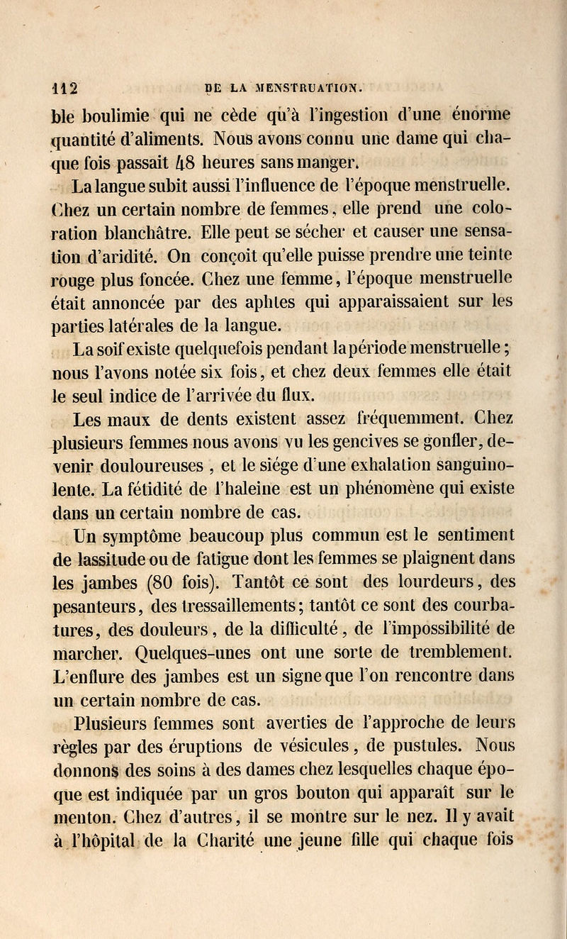 ble boulimie qui ne cède qu'à l'ingestion d'une énorme quantité d'aliments. Nous avons connu une dame qui cha- que fois passait 48 heures sans manger. La langue subit aussi l'influence de l'époque menstruelle. Chez un certain nombre de femmes, elle prend une colo- ration blanchâtre. Elle peut se sécher et causer une sensa- tion d'aridité. On conçoit qu'elle puisse prendre une teinte rouge plus foncée. Chez une femme, l'époque menstruelle était annoncée par des aphtes qui apparaissaient sur les parties latérales de la langue. La soif existe quelquefois pendant la période menstruelle ; nous l'avons notée six fois, et chez deux femmes elle était le seul indice de l'arrivée du flux. Les maux de dents existent assez fréquemment. Chez plusieurs femmes nous avons vu les gencives se gonfler, de- venir douloureuses , et le siège d'une exhalation sanguino- lente. La fétidité de l'haleine est un phénomène qui existe dans un certain nombre de cas. Un symptôme beaucoup plus commun est le sentiment de lassitude ou de fatigue dont les femmes se plaignent dans les jambes (80 fois). Tantôt ce sont des lourdeurs, des pesanteurs, des tressaillements; tantôt ce sont des courba- tures, des douleurs, de la difliculté, de l'impossibilité de marcher. Quelques-unes ont une sorte de tremblement. L'enflure des jambes est un signe que l'on rencontre dans un certain nombre de cas. Plusieurs femmes sont averties de l'approche de leurs règles par des éruptions de vésicules, de pustules. Nous donnons des soins à des dames chez lesquelles chaque épo- que est indiquée par un gros bouton qui apparaît sur le menton. Chez d'autres, il se montre sur le nez. Il y avait à l'hôpital de la Charité une jeune fdle qui chaque fois