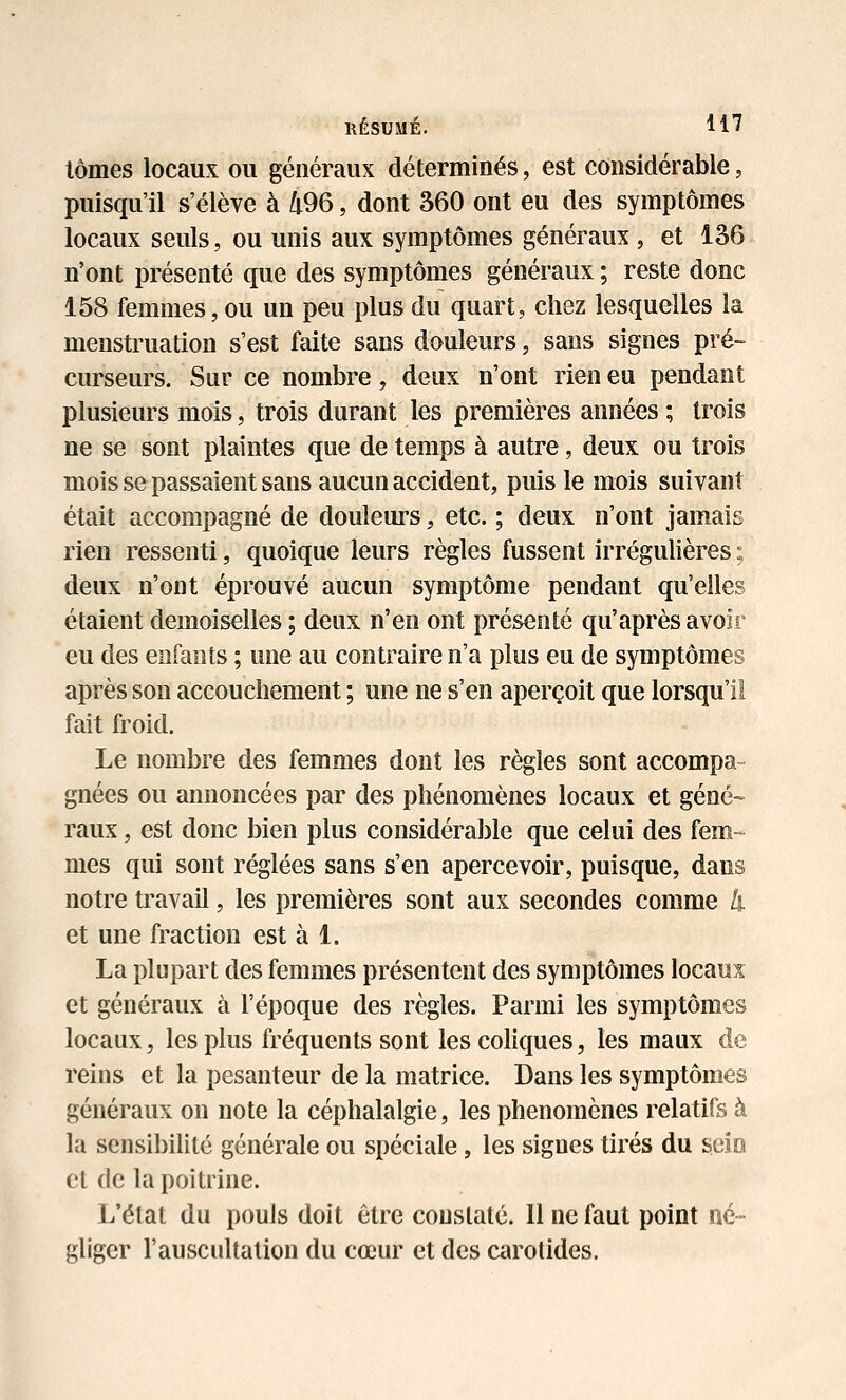 IIÉSUMÉ. H7 lômes locaux ou généraux déterminés, est considérable, puisqu'il s'élève à 496, dont 360 ont eu des symptômes locaux seuls, ou unis aux symptômes généraux , et 136 n'ont présenté que des symptômes généraux ; reste donc 158 femmes, ou un peu plus du quart, chez lesquelles la menstruation s'est faite sans douleurs, sans signes pré- curseurs. Sur ce nombre, deux n'ont rien eu pendant plusieurs mois, trois durant les premières années ; trois ne se sont plaintes que de temps à autre, deux ou trois mois se passaient sans aucun accident, puis le mois suivant était accompagné de douleurs, etc. ; deux n'ont jamais rien ressenti, quoique leurs règles fussent irrégulières ; deux n'ont éprouvé aucun symptôme pendant qu'elles étaient demoiselles ; deux n'en ont présenté qu'après avoir eu des enfants ; une au contraire n'a plus eu de symptômes après son accouchement ; une ne s'en aperçoit que lorsqu'il fait froid. Le nombre des femmes dont les règles sont accompa- gnées ou annoncées par des phénomènes locaux et géné- raux , est donc bien plus considérable que celui des fem- mes qui sont réglées sans s'en apercevoir, puisque, dans notre travail, les premières sont aux secondes comme li et une fraction est à 1. La plupart des femmes présentent des symptômes locaux et généraux à l'époque des règles. Parmi les symptômes locaux, les plus fréquents sont les coliques, les maux de reins et la pesanteur de la matrice. Dans les symptômes généraux on note la céphalalgie, les phénomènes relatifs à la sensibilité générale ou spéciale, les signes tii'és du seio et de la poitrine. L'état du pouls doit être constaté. Il ne faut point né- gliger l'auscultation du cœur et des carotides.