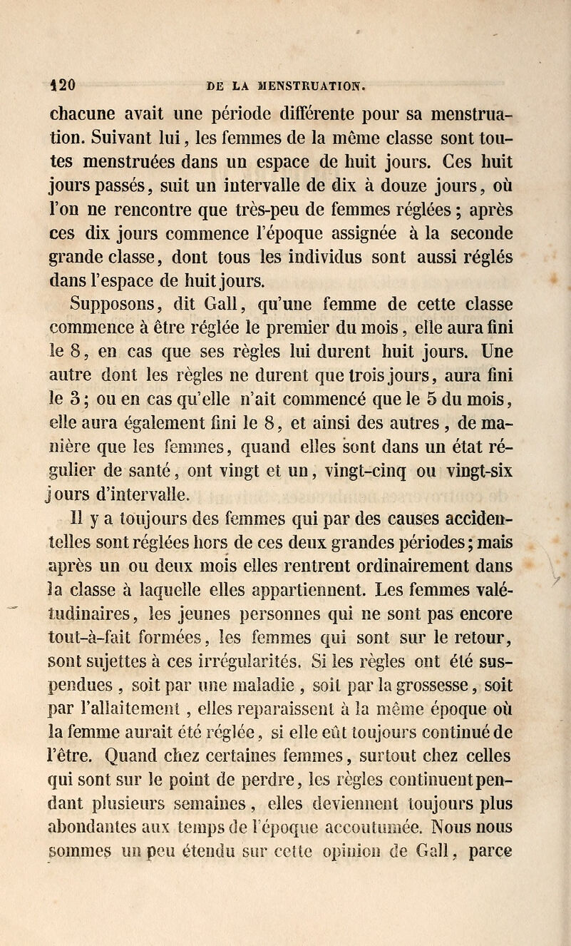 chacune avait une période différente pour sa menstrua- tion. Suivant lui, les femmes de la même classe sont tou- tes menstruées dans un espace de huit jours. Ces huit jours passés, suit un intervalle de dix à douze jours, où l'on ne rencontre que très-peu de femmes réglées ; après ces dix jours commence l'époque assignée à la seconde grande classe, dont tous les individus sont aussi réglés dans l'espace de huit jours. Supposons, dit Gall, qu'une femme de cette classe commence à être réglée le premier du mois, elle aura fini le 8, en cas que ses règles lui durent huit jours. Une autre dont les règles ne durent que trois jours, aura fini le 3 ; ou en cas qu'elle n'ait commencé que le 5 du mois, elle aura également fini le 8, et ainsi des autres, de ma- nière que les femmes, quand elles sont dans un état ré- gulier de santé, ont vingt et un, vingt-cinq ou vingt-six jours d'intervalle. 11 y a toujours des femmes qui par des causes acciden- telles sont réglées hors de ces deux grandes périodes ; mais après un ou deux mois elles rentrent ordinairement dans la classe à laquelle elles appartiennent. Les femmes valé- tudinaires , les jeunes personnes qui ne sont pas encore tout-à-fait formées, les femmes qui sont sur le retour, sont sujettes à ces irrégularités. Si les règles ont été sus- pendues , soit par une maladie , soil par la grossesse, soit par rallaitemciit , elles reparaissent à la même époque où la femme aurait été réglée, si elle eût toujours continué de l'être. Quand chez certaines femmes, surtout chez celles qui sont sur le point de perdre, les règles continuent pen- dant plusieurs semaines, elles deviennent toujours plus abondantes aux temps de l'époque accoutumée. Nous nous sommes un peu étendu sur celle opinion de Gall, parce