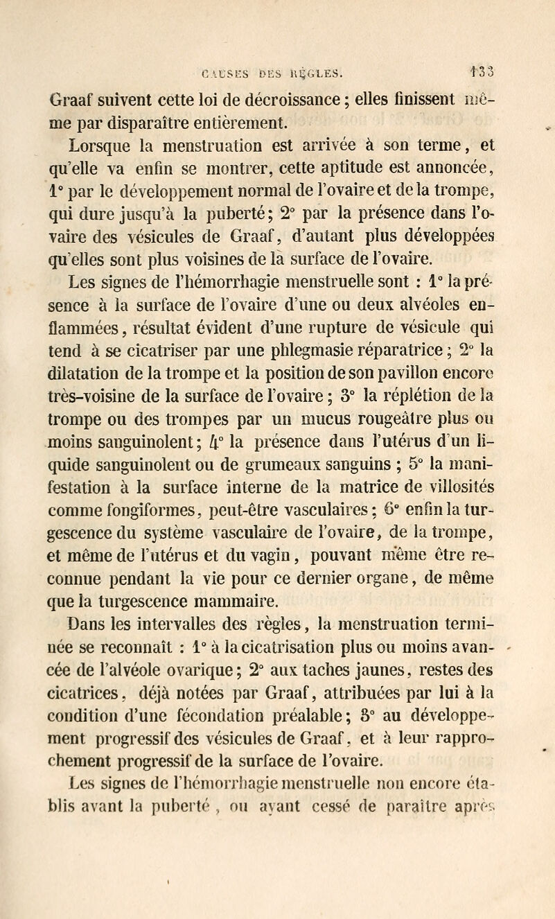 CAUSîiS DES HiiGLES. t33 Graaf suivent cette loi de décroissance ; elles finissent nje- me par disparaître entièrement. Lorsque la menstruation est arrivée à son terme, et qu'elle va enfin se montrer, cette aptitude est annoncée, 1° par le développement normal de l'ovaire et delà trompe, qui dure jusqu'à la puberté; 2 par la présence dans l'o- vaire des vésicules de Graaf, d'autant plus développées qu'elles sont plus voisines de la surface de l'ovaire. Les signes de l'hémorrliagie menstruelle sont : 1° la pré- sence à la surface de l'ovaire d'une ou deux alvéoles en- flammées, résultat évident d'une rupture de vésicule qui tend à se cicatriser par une plilegmasie réparatrice ; 2 la dilatation de la trompe et la position de son pavillon encore très-voisine de la surface de l'ovaire ; 3 la réplétion de la trompe ou des trompes par un mucus rougeâtre plus ou moins sanguinolent; [i° la présence dans l'ulérus d'un li- quide sanguinolent ou de grumeaux sanguins ; 5° la mani- festation à la surface interne de la matrice de villosités comme fongiformes, peut-être vasculaires; 6° enfm la tur- gescence du système vasculaire de l'ovaire, de la trompe, et même de l'utérus et du vagin, pouvant même être re- connue pendant la vie pour ce dernier organe, de même que la turgescence mammaire. Dans les intervalles des règles, la menstruation termi- née se reconnaît : 1° à la cicatrisation plus ou moins avan- cée de l'alvéole ovarique; 2 aux taches jaunes, restes des cicatrices, déjà notées par Graaf, attribuées par lui à la condition d'une fécondation préalable ; «S au développe- ment progressif des vésicules de Graaf, et à leur rappro- chement progressif de la surface de l'ovaire. Les signes de l'hémorrliagie menstmelle non encore éta- blis avant la puberté , ou ayant cessé de paraître aprff.