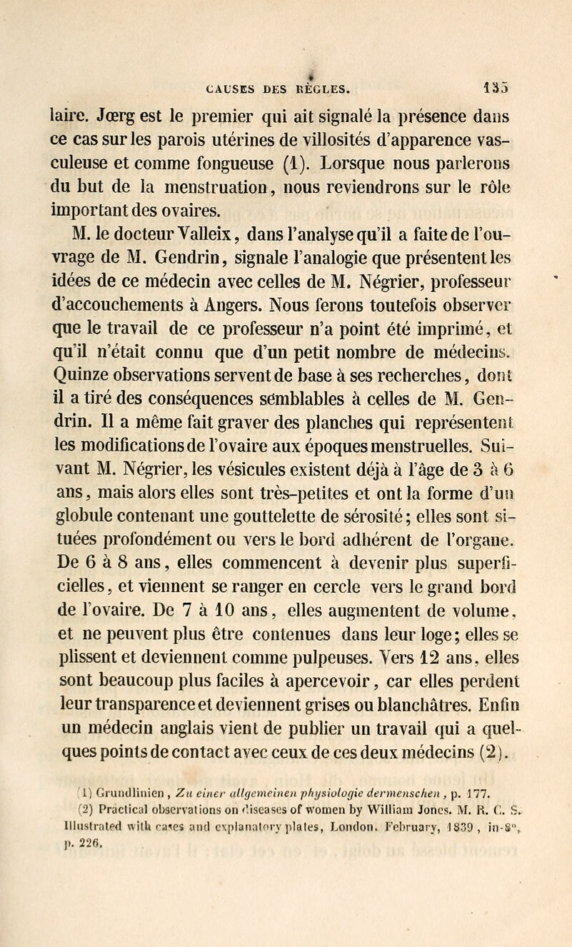 * CAUSES DES RÈGLES. 135 iaire. Jœrg est le premier qui ait signalé la présence dans ce cas sur les parois utérines de villosités d'apparence vas- culeuse et comme fongueuse (1). Lorsque nous parlerons du but de la menstruation, nous reviendrons sur le rôle important des ovaires. M. le docteur Valleix, dans l'analyse qu'il a faite de l'ou- vrage de M. Gendrin, signale l'analogie que présentent les idées de ce médecin avec celles de M. Négrier, professeur d'accouchements à Angers. Nous ferons toutefois observer que le travail de ce professeur n'a point été imprimé, et qu'il n'était connu que d'un petit nombre de médecins. Quinze observations servent de base à ses recherches, dont il a tiré des conséquences semblables à celles de M. Gen- drin. Il a même fait graver des planches qui représentent les modifications de l'ovaire aux époques menstruelles. Sui- vant M. Négrier, les vésicules existent déjà à l'âge de 3 à 6 ans, mais alors elles sont très-petites et ont la forme d'un globule contenant une gouttelette de sérosité; elles sont si- tuées profondément ou vers le bord adhérent de l'organe. De 6 à 8 ans, elles commencent à devenir plus superfi- cielles , et viennent se ranger en cercle vers le grand bord de l'ovaire. De 7 à 10 ans, elles augmentent de volume, et ne peuvent plus être contenues dans leur loge ; elles se phssent et deviennent comme pulpeuses. Vers 12 ans, elles sont beaucoup plus faciles à apercevoir, car elles perdent leur transparence et deviennent grises ou blanchâtres. Enfin un médecin anglais vient de pubher un travail qui a quel- ques points de contact avec ceux de ces deux médecins (2 ). 1^ GruHdlinien , Zu eincr allgemeinen physiologie dennenschen , p. -177. (2) Praclical observations on 'Viseascsof women by Vl'^illiaui Jones. M. R. (1. S. IlliistrntPd wilU ra^es atifl c\|)lanatory ])lales, London. Fcbruary, '1S39 , in-S, p. 226,