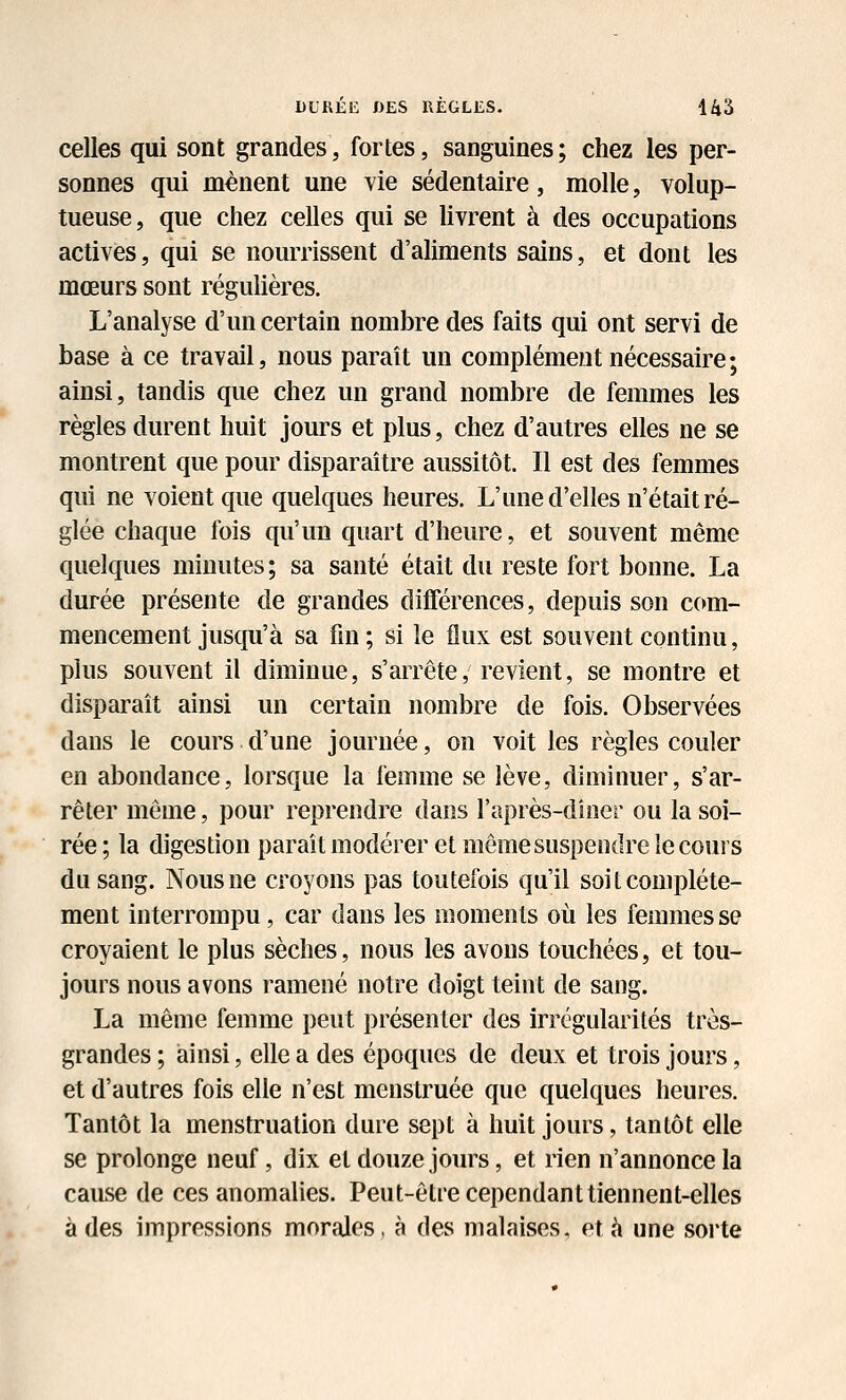 DURÉIÎ «ES RÈGLES. 14â celles qui sont grandes, fortes, sanguines; chez les per- sonnes qui mènent une vie sédentaire, molle, volup- tueuse, que chez celles qui se Uvrent à des occupations activés, qui se nourrissent d'aliments sains, et dont les mœurs sont régulières. L'analyse d'un certain nombre des faits qui ont servi de base à ce travail, nous paraît un complément nécessaire; ainsi, tandis que chez un grand nombre de femmes les règles durent huit jours et plus, chez d'autres elles ne se montrent que pour disparaître aussitôt. Il est des femmes qui ne voient que quelques heures. L'une d'elles n'était ré- glée chaque fois qu'un quart d'heure, et souvent même quelques minutes; sa santé était du reste fort bonne. La durée présente de grandes différences, depuis son com- mencement jusqu'à sa fin ; si le flux est souvent continu, plus souvent il diminue, s'arrête, revient, se montre et disparaît ainsi un certain nombre de fois. Observées dans le cours d'une journée, on voit les règles couler en abondance, lorsque la femme se lève, diminuer, s'ar- rêter même, pour reprendre dans l'après-diner ou la soi- rée ; la digestion parait modérer et môme suspendre le cours du sang. Nous ne croyons pas toutefois qu'il soi t complète- ment interrompu, car dans les moments où les femmes se croyaient le plus sèches, nous les avons touchées, et tou- jours nous avons ramené notre doigt teint de sang. La même femme peut présenter des irrégularités très- grandes ; ainsi, elle a des époques de deux et trois jours, et d'autres fois elle n'est menstruée que quelques heures. Tantôt la menstruation dure sept à huit jours, tantôt elle se prolonge neuf, dix et douze jours, et rien n'annonce la cause de ces anomalies. Peut-être cependant tiennent-elles à des impressions morales, à des malaises, et à une soi'te