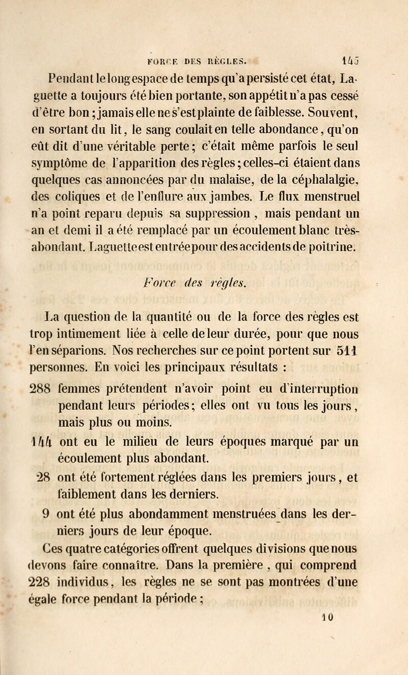 FOR'.F. DF.S IIKGLES. ik'l Pendant le long espace de temps qu'a persisté cet état, La- guette a toujours été bien portante, son appétit u'a pas cessé d'être bon ;jamais elle ne s'est plainte de faiblesse. Souvent, en sortant du lit, le sang coulait en telle abondance, qu'on eût dit d'une véritable perte ; c'était même parfois le seul symptôme de l'apparition des règles ; celles-ci étaient dans quelques cas annoncées par du malaise, de la céphalalgie, des coliques et de l'enflure aux jambes. Le flux menstruel n'a point reparu depuis sa suppression , mais pendant un an et demi il a été remplacé par un écoulement blanc très- abondant. Laguetteest entréepour des accidents de poitrine. Force des règles. La question de la quantité ou de la force des règles est trop intimement liée à celle de leur durée, pour que nous l'en séparions. Nos recherches sur ce point portent sur 511 personnes. En voici les principaux résultats : 288 femmes prétendent n'avoir point eu d'interruption pendant leurs périodes ; elles ont vu tous les jours, mais plus ou moins. \ Ml ont eu le milieu de leurs époques marqué par un écoulement plus abondant. '28 ont été fortement réglées dans les premiers jours, et faiblement dans les derniers. 9 ont été plus abondamment menstruées_dans les der- niers jours de leur époque. Ces quatre catégories offrent quelques divisions que nous devons faire connaître. Dans la première , qui comprend 228 individus, les règles ne se sont pas montrées d'une égale force pendant la période ; 10