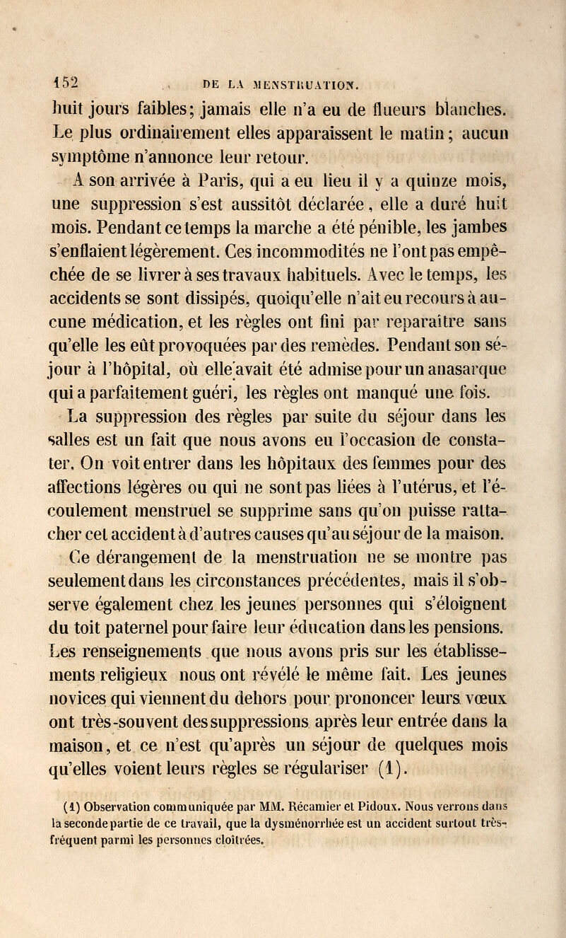 huit jours faibles; jamais elle n'a eu de flueurs blanches. Le plus ordinairement elles apparaissent le matin; aucun symptôme n'annonce leur retour. A son arrivée à Paris, qui a eu lieu il y a quinze mois, une suppression s'est aussitôt déclarée, elle a duré huit mois. Pendant ce temps la marche a été pénible, les jambes s'enflaient légèrement. Ces incommodités ne l'ont pas empê- chée de se livrer à ses travaux habituels. Avec le temps, les accidents se sont dissipés, quoiqu'elle n'ait eu recours à au- cune médication, et les règles ont fini par reparaître sans qu'elle les eût provoquées par des remèdes. Pendant son sé- jour à l'hôpital, où elle avait été admise pour un anasarque qui a parfaitement guéri, les règles ont manqué une fois. La suppression des règles par suite du séjour dans les salles est un fait que nous avons eu l'occasion de consta- ter. On voit entrer dans les hôpitaux des femmes pour des affections légères ou qui ne sont pas liées à l'utérus, et l'é- coulement menstruel se supprime sans qu'on puisse ratta- cher cet accident à d'autres causes qu'au séjour de la maison. Ce dérangement de la menstruation ne se montre pas seulement dans les circonstances précédentes, mais il s'ob- serve également chez les jeunes personnes qui s'éloignent du toit paternel pour faire leur éducation dans les pensions. Les renseignements que nous avons pris sur les étabhsse- ments religieux nous ont révélé le même fait. Les jeunes novices qui viennent du dehors pour prononcer leurs vœux ont très-souvent des suppressions après leur entrée dans la maison, et ce n'est qu'après un séjour de quelques mois qu'elles voient leurs règles se régulariser (1). (1) Observation coBimuniquée par MM. Récaniier et Pidoux. Nous verrous dans la seconde partie de ce travail, que la dysménorrhée est un accident surtout très- fréquent parmi les personnes cloîtrées.