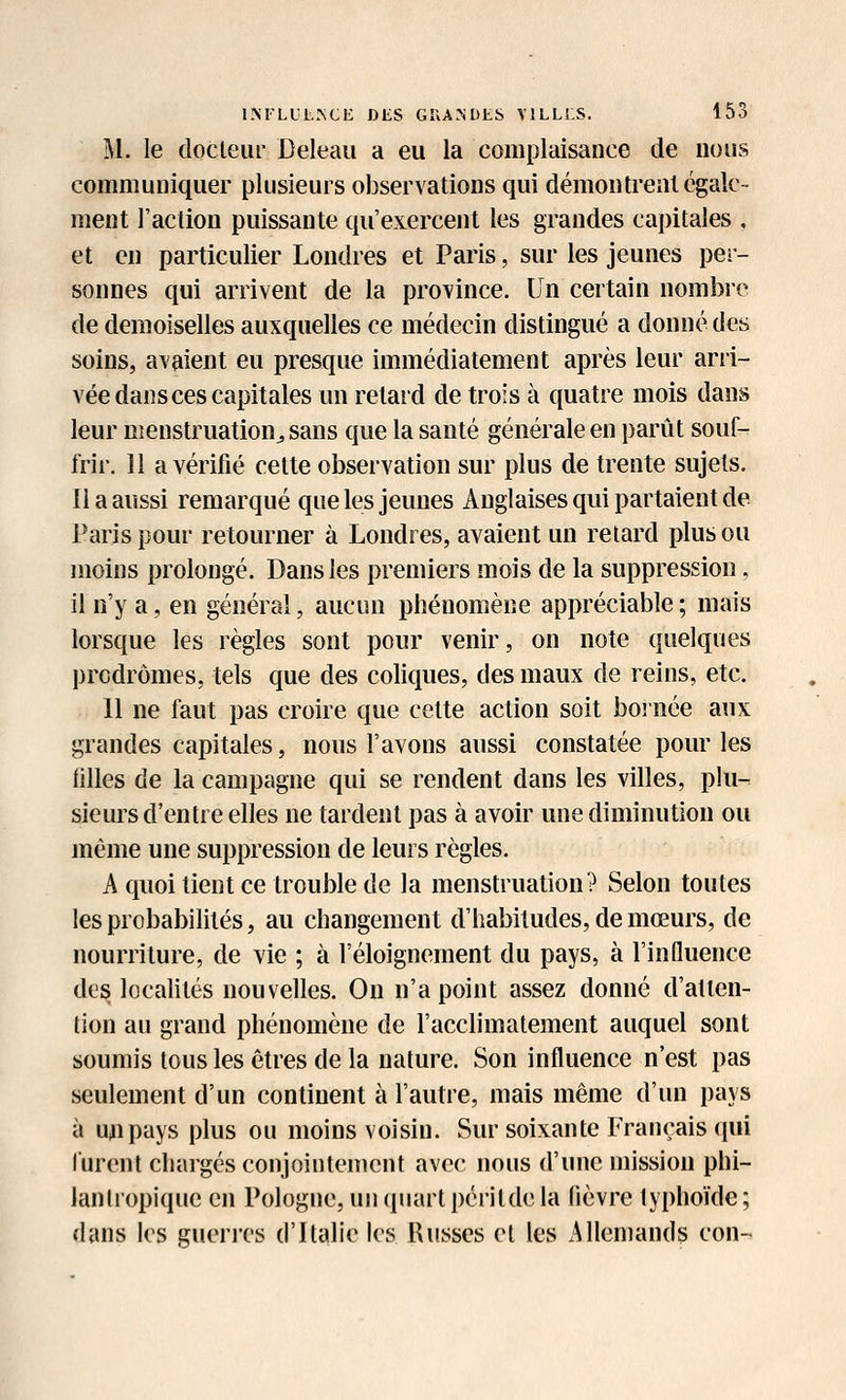 1M'LL1L.\CE DtS GKA^DJtS YILLLS. 155 M. le docteur Deleau a eu la complaisance de nous communiquer plusieurs observations qui démontrent égale- ment l'action puissante qu'exercent les grandes capitales , et en particulier Londres et Paris, sur les jeunes per- sonnes qui arrivent de la province. Un certain nombre de demoiselles auxquelles ce médecin distingué a donné des soins, avaient eu presque immédiatement après leur arri- vée dans ces capitales un relard de trois à quatre mois dans leur menstruation^ sans que la santé générale en parût souf- frir. 11 a vérifié cette observation sur plus de trente sujets. Il a aussi remarqué que les jeunes Anglaises qui partaient de Paris pour retourner à Londres, avaient un retard plus ou moins prolongé. Dans les premiers mois de la suppression, il n'y a, en général, aucun phénomène appréciable ; mais lorsque les règles sont pour venir, on note quelques prodromes, tels que des coliques, des maux de reins, etc. 11 ne faut pas croire que celte action soit bornée aux grandes capitales, nous l'avons aussi constatée pour les filles de la campagne qui se rendent dans les villes, plu- sieurs d'entre elles ne tardent pas à avoir une diminution ou même une suppression de leurs règles. h quoi lient ce trouble de la menstruation? Selon toutes les probabilités, au changement d'habitudes, de mœurs, de nourriture, de vie ; à l'éloignement du pays, à l'influence des localités nouvelles. On n'a point assez donné d'atten- tion au grand phénomène de l'acclimatement auquel sont soumis tous les êtres de la nature. Son influence n'est pas seulement d'un continent à l'autre, mais même d'un pays à uupays plus ou moins voisin. Sur soixante Français qui furent chargés conjointement avec! nous d'une mission phi- lanlropique en Pologne, un quart péritde la fièvre typhoïde ; dans les guerres d'Italie les Russes et les Allemands con-