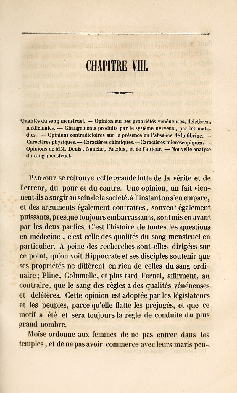 Qualités du sang menstruel. — Opinion sur ses propriétés vénéneuses, délétères., médicinales. — Changements produits par le système nerveux, par les mala- dies. — Opinions contradictoires sur la présence ou l'absence de la fibrine. — Caractères physiques.— Caractères chimiques.—Caractères microscopiques. — Opinions de MM. Denis, Nauche, Retzius, et de l'auteur, — Nouvelle analyse du sang menstruel. Partout se retrouve cette grande lutte de la vérité et de l'erreur, du pour et du contre. Une opinion, un fait vien- nent-ils à surgir ausein de lasociété,à l'instant on s'en empare^ et des arguments également contraires, souvent également puissants, presque toujours embarrassants, sont mis en avant par les deux parties. C'est l'histoire de toutes les questions en médecine , c'est celle des qualités du sang menstruel en particulier. A peine des recherches sont-elles dirigées sur ce point, qu'on voit Hippocrateet ses disciples soutenir que ses propriétés ne diffèrent en rien de celles du sang ordi- naire ; Pline, Columelle, et plus tard Fernel, affirment, au contraire, que le sang des règles a des qualités vénéneuses et délétères. Cette opinion est adoptée par les législateurs et les peuples, parce qu'elle flatte les préjugés, et que ce motif a été et sera toujours la règle de conduite du plus grand nombre. Moïse ordonne aux femmes de ne pas entrer dans les temples, et de ne pas avoir commerce avec leurs maris pen~