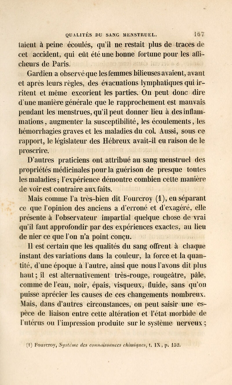 talent à peine écoulés, qu'il ne restait plus de traces de cet accident, qui eût été une bonne fortune pour les affi- cheurs de Paris. Gardien a observé que les femmes bilieuses avaient, avant et après leurs règles, des évacuations lymphatiques qui ir- ritent et même excorient les parties. On peut donc dire d'une manière générale que le rapprochement est mauvais pendant les menstrues, qu'il peut donner lieu à des inflam- mations, augmenter la susceptibilité, les écoulements, les hémorrhagies graves et les maladies du coL Aussi, sous ce rapport, le législateur des Hébreux avait-il eu raison de le proscrire. D'autres praticiens ont attribué au sang menstruel des pi'opriétés médicinales pour la guérison de presque toutes les maladies ; l'expérience démontre combien cette manière de voir est contraire aux faits. Mais comme l'a très-bien dit Fourcroy (1), eu séparant ce que l'opinion des anciens a d'erroné et d'exagéré, elle présente à l'observateur impartial quelque chose de vrai qu'il faut approfondir par des expériences exactes, au lieu de nier ce que l'on n'a point conçu. Il est certain que les qualités du sang offrent à chaque instant des variations dans la couleur, la force et la quan- tité, d'une époque à l'autre, ainsi que nous l'avons dit plus haut ; il est alternativement très-rouge, rougeâtre, pâle, comme de l'eau, noir, épais, visqueux, fluide, sans qu'on puisse aprécier les causes de ces changements nombreux. Mais, dans d'autres circonstances, on peut saisir une es- pèce de Maison entre cette altération et l'état morbide de l'utérus ou l'impression produite sur le système nerveux ; (1) Fouicroy, Sijstcme des connaissances vkimi<iucs, t. IX, p. 152.