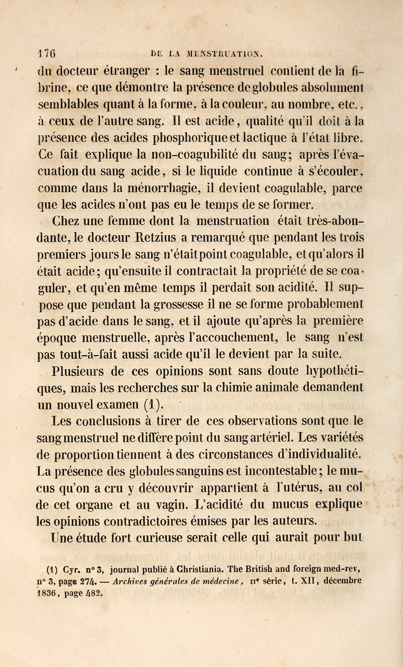 du docteur étranger : le sang menstruel contient de la fi- brine, ce que démontre la présence de globules absolument semblables quant à la forme, à la couleur, au nombre, etc., à ceux de l'autre sang. Il est acide, qualité qu'il doit à la présence des acides phosphorique et lactique à l'état libre. Ce fait explique la non-coagubilité du sang; après l'éva- cuation du sang acide, si le liquide continue à s'écouler, comme dans la ménorrliagie, il devient coagulable, parce que les acides n'ont pas eu le temps de se former. Chez une femme dont la menstruation était très-abon- dante, le docteur Retzius a remarqué que pendant les trois premiers jours le sang n'étaitpoint coagulable, et qu'alors il était acide; qu'ensuite il contractait la propriété de se coa- guler, et qu'en même temps il perdait son acidité. Il sup- pose que pendant la grossesse il ne se forme probablement pas d'acide dans le sang, et il ajoute qu'après la première époque menstruelle, après l'accouchement, le sang n'est pas tout-à-fait aussi acide qu'il le devient par la suite. Plusieurs de ces opinions sont sans doute hypothéti- ques, mais les recherches sur la chimie animale demandent un nouvel examen (i). Les conclusions à tirer de ces observations sont que le sang menstruel ne diffère point du sang artériel. Les variétés de proportion tiennent à des circonstances d'individualité. La présence des globules sanguins est incontestable; le mu- cus qu'on a cru y découvrir appartient à lutérus, au col de cet organe et au vagin. L'acidité du mucus exphque les opinions contradictoires émises par les auteurs. Une étude fort curieuse serait celle qui aurait pour but (1) Cyr. n'S, journal publié à Christiania. The British and foreign nied-rev, n 3, page 274. — Archives générales de médecx7ie, n' série, t. XII, décembre 1836, page 482.