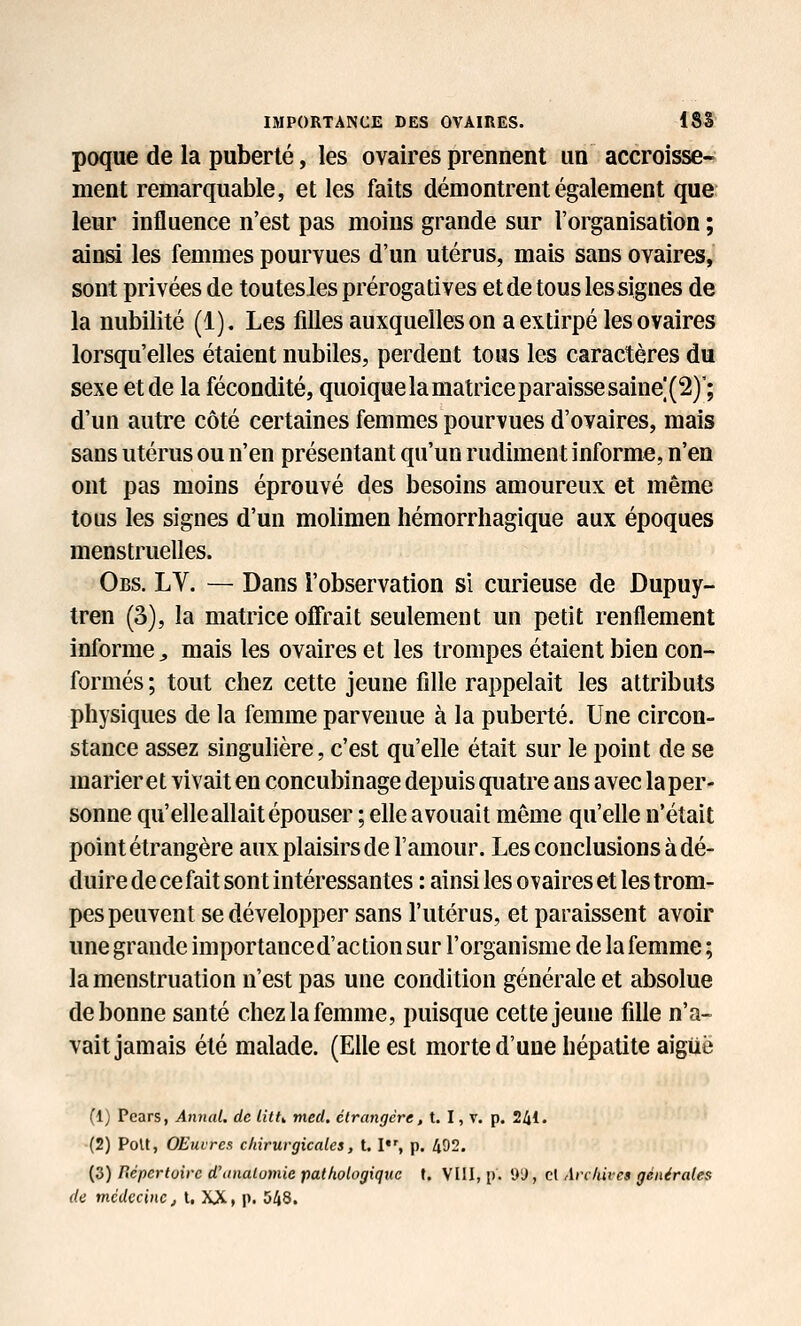 poque de la puberté, les ovaires prennent un accroisse- ment remarquable, et les faits démontrent également que leur influence n'est pas moins grande sur l'organisation ; ainsi les femmes pourvues d'un utérus, mais sans ovaires, sont privées de toutes les prérogatives et de tous les signes de la nubilité (1). Les filles auxquelles on a extirpé les ovaires lorsqu'elles étaient nubiles, perdent tous les caractères du sexe et de la fécondité, quoique la matrice paraisse saine|(2)'; d'un autre côté certaines femmes pourvues d'ovaires, mais sans utérus ou n'en présentant qu'un rudiment informe, n'en ont pas moins éprouvé des besoins amoureux et même tous les signes d'un molimen hémorrhagique aux époques menstruelles. Obs. LY. — Dans l'observation si curieuse de Dupuy- tren (3), la matrice offrait seulement un petit renflement informe^ mais les ovaires et les trompes étaient bien con- formés ; tout chez cette jeune fille rappelait les attributs physiques de la femme parvenue à la puberté. Une circon- stance assez singulière, c'est qu'elle était sur le point de se marier et vivait en concubinage depuis quatre ans avec la per- sonne qu'elle allait épouser ; elle avouait même qu'elle n'était point étrangère aux plaisirs de l'amour. Les conclusions à dé- duire de ce fait sont intéressantes : ainsi les ovaires et les trom- pes peuvent se développer sans l'utérus, et paraissent avoir une grande importanced'action sur l'organisme de la femme ; la menstruation n'est pas une condition générale et absolue de bonne santé chez la femme, puisque cette jeune fille n'a- vait jamais été malade. (Elle est morte d'une hépatite aiguë (1) Pcars, Anyial. de litt^ med. étrangère, t. I, v. p. 241. (2) PoU, OEuircs chirurgicales, t. I, p. 492. {S) lïéperloire d'analomie pathologique f. VIIl, p. D'J, cl Archives générales de médecine j t, XX > p. 548.