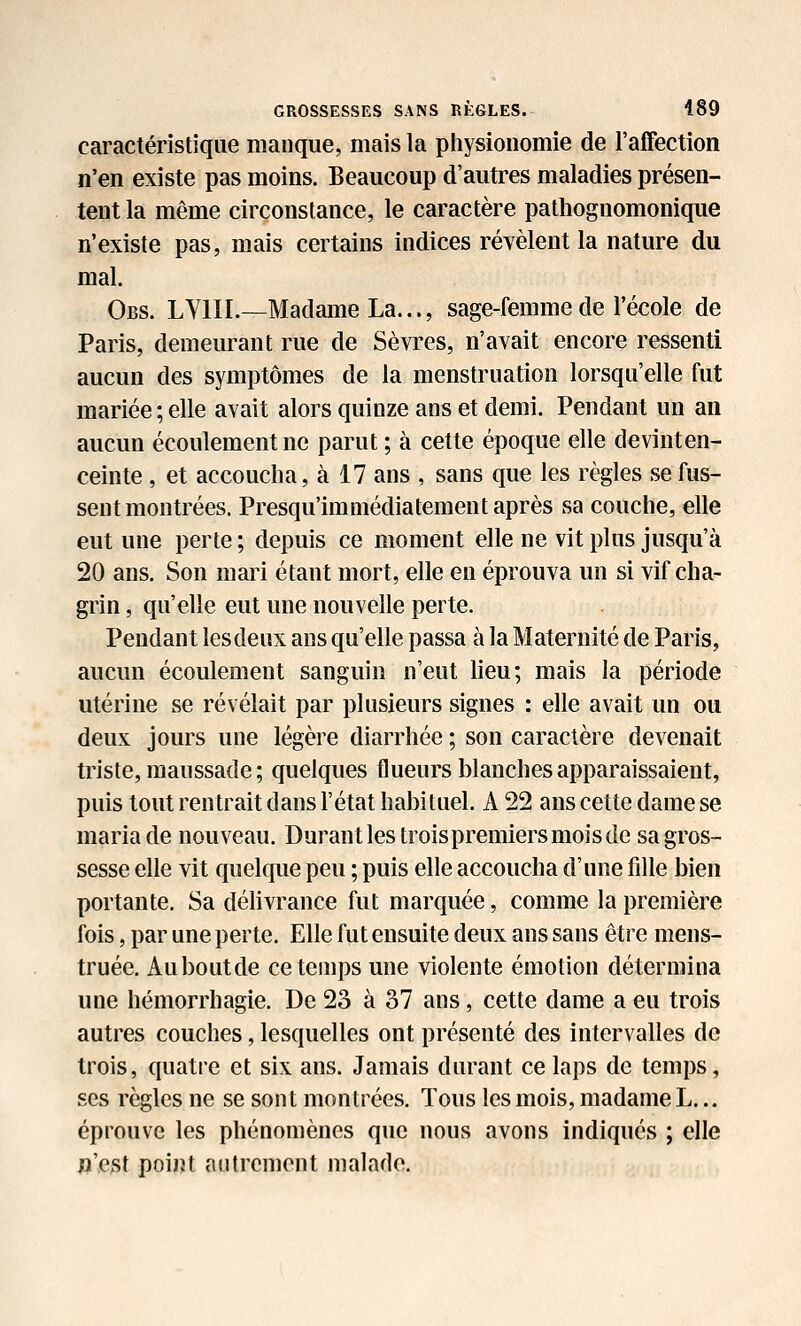 caractéristique manque, mais la piiysionomie de l'affection n'en existe pas moins. Beaucoup d'autres maladies présen- tent la même circonstance, le caractère patliognomonique n'existe pas, mais certains indices révèlent la nature du mal. Obs. LVIII.—Madame La..., sage-femme de l'école de Paris, demeurant rue de Sèvres, n'avait encore ressenti aucun des symptômes de la menstruation lorsqu'elle fut mariée ; elle avait alors quinze ans et demi. Pendant un an aucun écoulement ne parut ; à cette époque elle devinten- ceinte, et accoucha, à 17 ans , sans que les règles se fus- sent montrées. Presqu'immédiatement après sa couche, elle eut une perte; depuis ce moment elle ne vit plus jusqu'à 20 ans. Son mari étant mort, elle en éprouva un si vif cha- grin , qu'elle eut une nouvelle perte. Pendant lesdeux ans qu'elle passa à la Maternité de Paris, aucun écoulement sanguin n'eut lieu; mais la période utérine se révélait par plusieurs signes : elle avait un ou deux jours une légère diarrhée ; son caractère devenait triste, maussade ; quelques flueurs blanches apparaissaient, puis tout rentrait dans l'état habituel. A 22 ans cette dame se maria de nouveau. Durant les trois premiers mois de sa gros- sesse elle vit quelque peu ; puis elle accoucha d'une fille bien portante. Sa déhvrance fut marquée, comme la première fois, par une perte. Elle fut ensuite deux ans sans être mens- truée. Auboutde ce temps une violente émotion détermina une hémorrhagie. De 23 à 37 ans, cette dame a eu trois autres couches, lesquelles ont présenté des intervalles de trois, quatre et six ans. Jamais durant ce laps de temps, ses règles ne se sont montrées. Tous les mois, madame L... éprouve les phénomènes que nous avons indiqués ; elle ja',e3t point autrement malade.