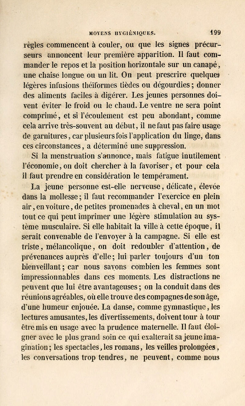 règles commencent à couler, ou que les signes précur- seurs annoncent leur première apparition. Il faut com- mander le repos et la position horizontale sur un canapé, une chaise longue ou un lit. On peut prescrire quelques légères infusions théïformes tièdes ou dégourdies ; donner des aliments faciles à digérer. Les jeunes personnes doi- vent éviter le froid ou le chaud. Le ventre ne sera point comprimé, et si l'écoulement est peu abondant, comme cela arrive très-souvent au début, il ne faut pas faire usage de garnitures, car plusieurs fois l'application du linge, dans ces circonstances, a déterminé une suppression. Si la menstruation s'annonce, mais fatigue inutilement l'économie, on doit chercher à la favoriser, et pour cela il faut prendre en considération le tempérament. La jeune personne est-elle nerveuse, délicate, élevée dans la mollesse ; il faut recommander l'exercice en plein air, en voiture, de petites promenades à cheval, en un mot tout ce qui peut imprimer une légère stimulation au sys- tème musculaire. Si elle habitait la ville à cette époque, il serait convenable de l'envoyer à la campagne. Si elle est triste, mélancolique, on doit redoubler d'attention, de prévenances auprès d'elle; lui parler toujours d'un ton bienveillant ; car nous savons combien les femmes sont impressionnables dans ces moments. Les distractions ne peuvent que lui être avantageuses ; on la conduit dans des réunions agréables, où elle trouve des compagnes de son âge, d'une humeur enjouée. La danse, comme gymnastique, les lectures amusantes, les divertissements, doivent tour à tour être mis en usage avec la prudence maternelle. Il faut éloi- gner avec le plus grand soin ce qui exalterait sa jeune ima- gination; les spectacles Jes romans, les veilles prolongées, les conversations trop tendres, ne peuvent, comme nous