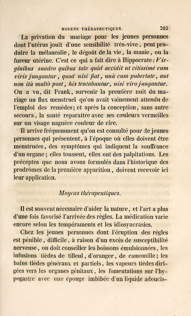 La privation du mariage pour les jeunes personnes dont l'utérus jouit d'une sensibilité très-vive , peut pro- duire la mélancolie, le dégoût de la vie, la manie, ou la fureur utérine. C'est ce qui a fait dire à Hippocrate ; Vir- ginibus siiadeo qiiibus taie qiiid accidit ut citissimè ciim viris jungantiir j quod nisî fiat, imà cum puberiate ^ aut non ità miilto postj fus tentabimtur, nisî virojimgantur. On a vu, dit Frank, survenir la première nuit du ma- riage un flux menstruel qu'on avait vainement attendu de l'emploi des remèdes; et après la conception, sans autre secours, la santé reparaître avec ses cauleurs vermeilles sur un visage naguère couleur de cire. Il arrive fréquemment qu'on est consulté pour déjeunes personnes qui présentent, à l'époque où elles doivent être menstruées, des symptômes qui indiquent la souffrance d'un organe ; elles toussent, elles ont des palpitations. Les préceptes que nous avons formulés dans l'historique des prodromes de la première apparition, doivent recevoir ici leur application. - Moyens thérapeutiques. Il est souvent nécessaire d'aider la nature, et l'art a plus d'une fois favorisé l'arrivée des règles. La médication varie encore selon les tempéraments et les idiosyncrasies. Chez les jeunes personnes dont l'éruption des règles est pénible, difficile, à raison d'un excès de susceptibilité nerveuse, on doit conseiller les boissons émulsionnées, les infusions tièdes de tilleul, d'oranger, de camomille; les bains tièdes généraux et partiels, les vapeurs tièdes diri- gées vers les organes génitaux, les fomentations sur l'hy- pogastre avec une éponge imbibée d'un liquide adoucis-