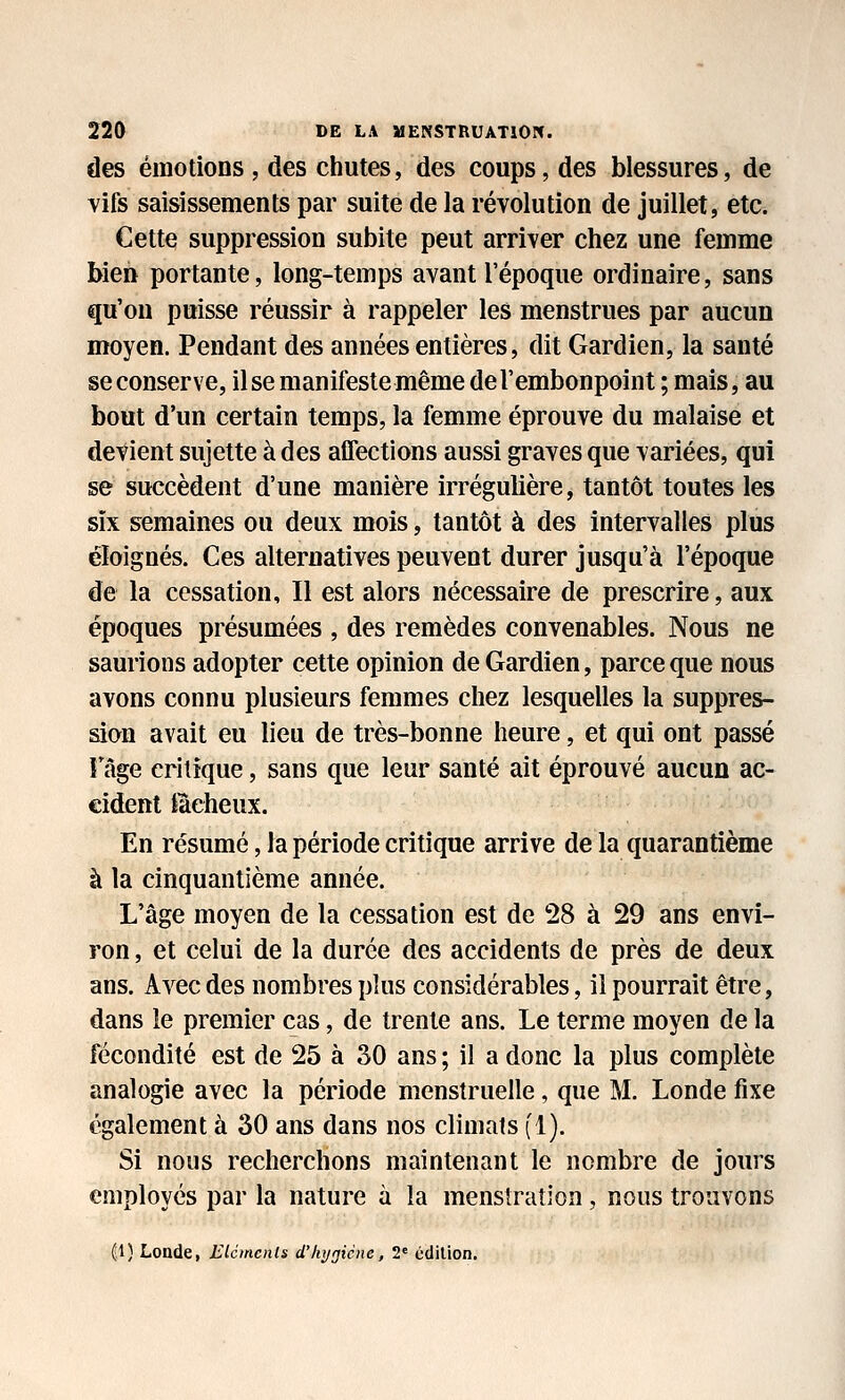 des émotions , des chutes, des coups, des blessures, de vifs saisissements par suite de la révolution de juillet, etc. Cette suppression subite peut arriver chez une femme bien portante, long-temps avant l'époque ordinaire, sans qu'on puisse réussir à rappeler les menstrues par aucun moyen. Pendant des années entières, dit Gardien, la santé se conserve, il se manifeste même de l'embonpoint ; mais, au bout d'un certain temps, la femme éprouve du malaise et détient sujette à des atfections aussi graves que variées, qui se succèdent d'une manière irrégulière, tantôt toutes les six semaines ou deux mois, tantôt à des intervalles plus éloignés. Ces alternatives peuvent durer jusqu'à l'époque de la cessation. Il est alors nécessaire de prescrire, aux époques présumées , des remèdes convenables. Nous ne saurions adopter cette opinion de Gardien, parce que nous avons connu plusieurs femmes chez lesquelles la suppres- sion avait eu lieu de très-bonne heure, et qui ont passé Fâge critique, sans que leur santé ait éprouvé aucun ac- cident fôcheux. En résumé, la période critique arrive de la quarantième à la cinquantième année. L'âge moyen de la cessation est de 28 à 29 ans envi- ron , et celui de la durée des accidents de près de deux ans. Avec des nombres plus considérables, il pourrait être, dans le premier cas, de trente ans. Le terme moyen de la fécondité est de 25 à 30 ans ; il a donc la plus complète analogie avec la période menstruelle, que M. Londe fixe également à 30 ans dans nos climats f 1). Si nous recherchons maintenant le nombre de jours employés par la nature à la menslraîion, nous trouvons (1) Londe, EUmcnls d'hygiène, 2« édition.