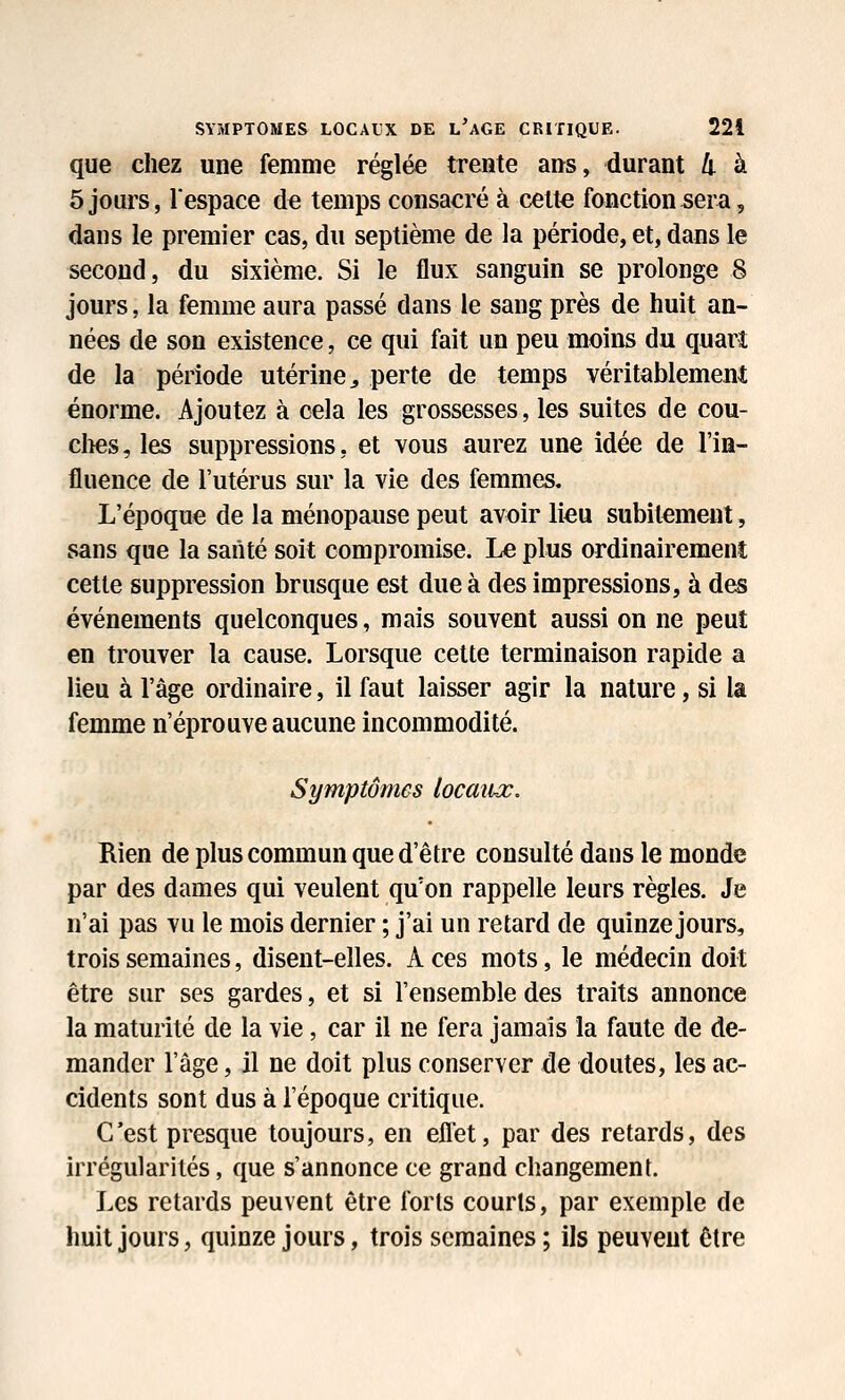 que chez une femme réglée trente ans, durant li à 5 jours, l'espace de temps consacré à cette fonction sera, dans le premier cas, du septième de la période, et, dans le second, du sixième. Si le flux sanguin se prolonge 8 jours, la femme aura passé dans le sang près de huit an- nées de son existence, ce qui fait un peu moins du quarî de la période utérine^ perte de temps véritablement énorme. Ajoutez à cela les grossesses, les suites de cou- ches, les suppressions, et vous aurez une idée de l'in- fluence de l'utérus sur la vie des femmes. L'époque de la ménopause peut avoir lieu subitement, sans que la santé soit compromise. Le plus ordinairement cette suppression brusque est due à des impressions, à des événements quelconques, mais souvent aussi on ne peut en trouver la cause. Lorsque cette terminaison rapide a lieu à l'âge ordinaire, il faut laisser agir la nature, si la femme n'éprouve aucune incommodité. Symptômes locaiiœ. Rien de plus commun que d'être consulté dans le monde par des dames qui veulent qu'on rappelle leurs règles. Je n'ai pas vu le mois dernier ; j'ai un retard de quinze jours, trois semaines, disent-elles. A ces mots, le médecin doit être sur ses gardes, et si l'ensemble des traits annonce la maturité de la vie, car il ne fera jamais la faute de de- mander l'âge, il ne doit plus conserver de doutes, les ac- cidents sont dus à l'époque critique. C'est presque toujours, en eflet, par des retards, des irrégularités, que s'annonce ce grand changement. Les retards peuvent être forts courts, par exemple de huit jours, quinze jours, trois semaines; ils peuvent être