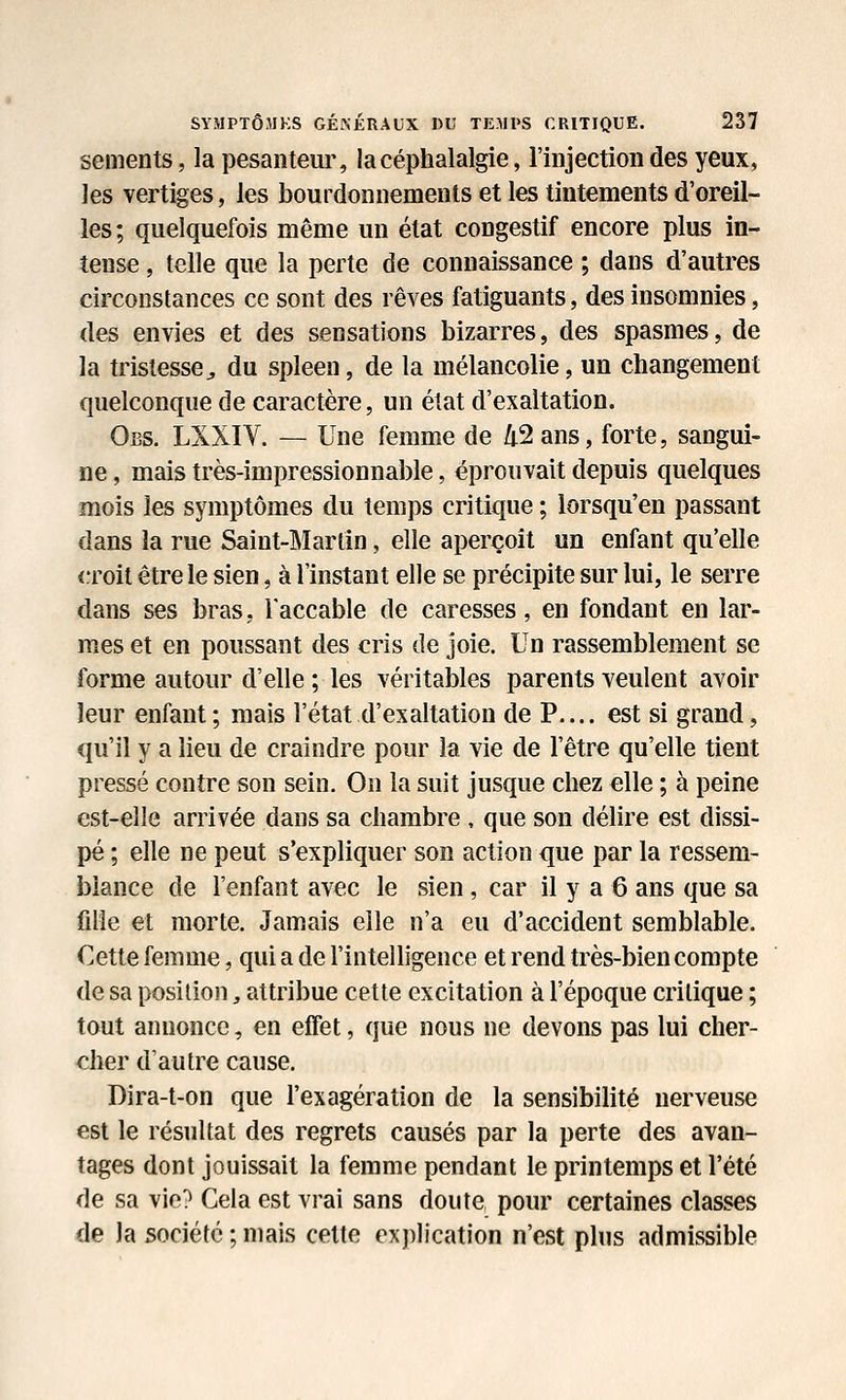 sements, la pesanteur, la céphalalgie, l'injection des yeux, les vertiges, les bourdonnements et les tintements d'oreil- les; quelquefois même un état congestif encore plus in- tense , telle que la perte de connaissance ; dans d'autres circonstances ce sont des rêves fatiguants, des insomnies, des envies et des sensations bizarres, des spasmes, de la tristesse^ du spleen, de la mélancolie, un changement quelconque de caractère, un état d'exaltation. Obs. LXXIV. — Une femme de /t2 ans, forte, sangui- ne , mais très-impressionnable, éprouvait depuis quelques mois les symptômes du temps critique ; lorsqu'en passant dans la rue Saint-Martin, elle aperçoit un enfant qu'elle croit être le sien, à l'instant elle se précipite sur lui, le serre dans ses bras, Taccable de caresses, en fondant en lar- mes et en poussant des cris de joie. Un rassemblement se forme autour d'elle ; les véritables parents veulent avoir leur enfant; mais l'état d'exaltation de P.... est si grand, qu'il y a lieu de craindre pour la vie de l'être qu'elle tient pressé contre son sein. On la suit jusque chez elle ; à peine est-elle arrivée dans sa chambre , que son délire est dissi- pé ; elle ne peut s'expliquer son action que par la ressem- blance de l'enfant avec le sien, car il y a 6 ans que sa fille et morte. Jamais elle n'a eu d'accident semblable. Cette femme, qui a de l'intelligence et rend très-bien compte de sa position, attribue cette excitation à l'époque critique ; tout annonce, en effet, que nous ne devons pas lui cher- cher d'autre cause. Dira-t-on que l'exagération de la sensibilité nerveuse est le résultat des regrets causés par la perte des avan- tages dont jouissait la femme pendant le printemps et l'été de sa vie? Cela est vrai sans doute, pour certaines classes de la société ; mais cette explication n'est plus admissible