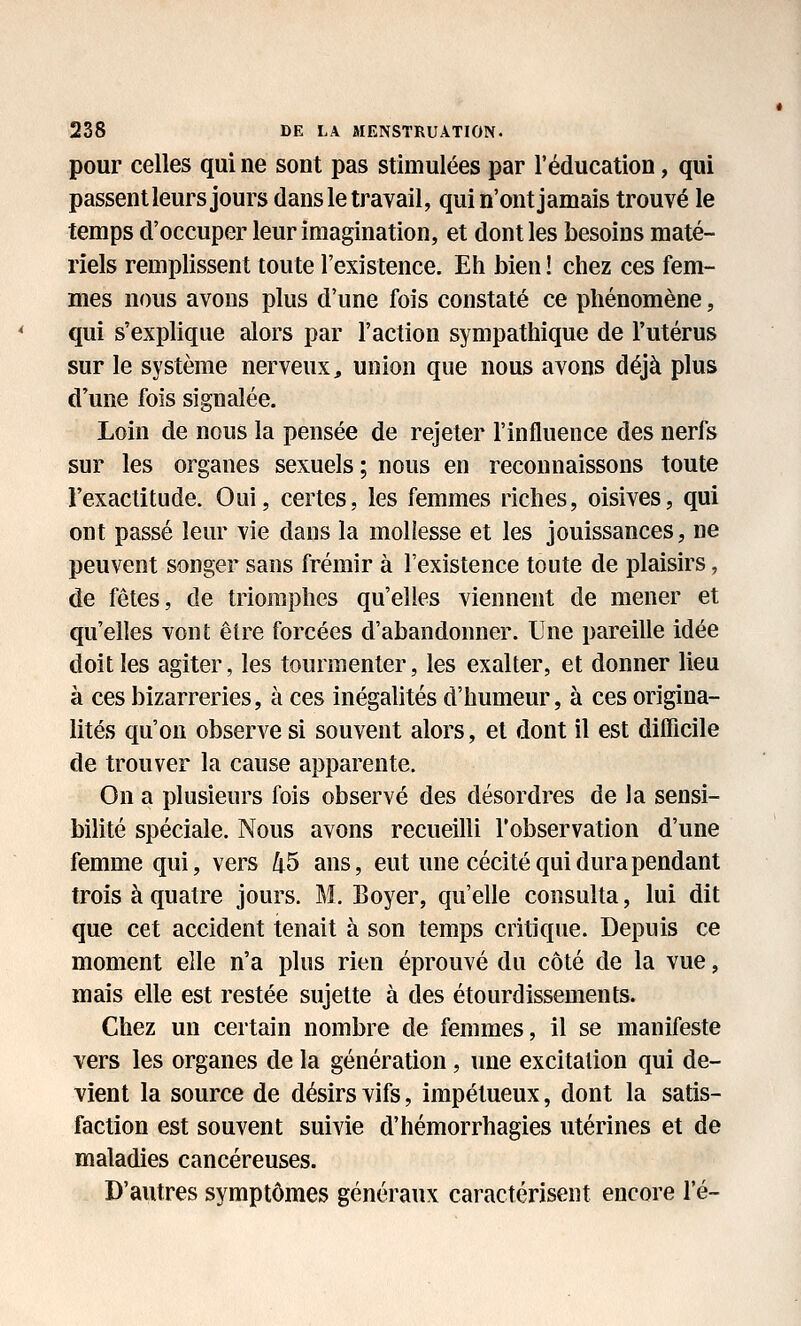 pour celles qui ne sont pas stimulées par l'éducation, qui passent leurs jours dans le travail, qui n'ont jamais trouvé le temps d'occuper leur imagination, et dont les besoins maté- riels remplissent toute l'existence. Eh bien ! chez ces fem- mes nous avons plus d'une fois constaté ce phénomène, qui s'explique alors par l'action sympathique de l'utérus sur le système nerveux, union que nous avons déjà plus d'une fois signalée. Loin de nous la pensée de rejeter l'influence des nerfs sur les organes sexuels ; nous en reconnaissons toute l'exactitude. Oui, certes, les femmes riches, oisives, qui ont passé leur vie dans la mollesse et les jouissances, ne peuvent songer sans frémir à l'existence toute de plaisirs, de fêtes, de triomphes qu'elles viennent de mener et qu'elles vont être forcées d'abandonner. Une pareille idée doit les agiter, les tourmenter, les exalter, et donner lieu à ces bizarreries, à ces inégalités d'humeur, à ces origina- lités qu'on observe si souvent alors, et dont il est difficile de trouver la cause apparente. On a plusieurs fois observé des désordres de la sensi- bilité spéciale. Nous avons recueilli l'observation d'une femme qui, vers 45 ans, eut une cécité qui dura pendant trois à quatre jours. M. Boyer, qu'elle consulta, lui dit que cet accident tenait à son temps critique. Depuis ce moment elle n'a plus rien éprouvé du côté de la vue, mais elle est restée sujette à des étourdissements. Chez un certain nombre de femmes, il se manifeste vers les organes de la génération, une excitation qui de- vient la source de désirs vifs, impétueux, dont la satis- faction est souvent suivie d'hémorrhagies utérines et de maladies cancéreuses. D'autres symptômes généraux caractérisent encore l'é-