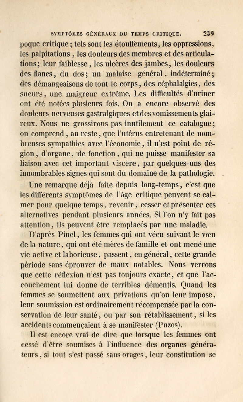 poque critique ; tels sont les étouffemeuts, les oppressions, les palpitations , les douleurs des membres et des articula- tions; leur faiblesse, les ulcères des jambes, les douleurs des flancs, du dos ; un malaise générai, indéterminé ; des démangeaisons de tout le corps, des céphalalgies, des sueurs, une maigreur extrême. Les difficultés d'uriner ont été notées plusieurs fois. On a encore observé des douleurs nerveuses gastralgiques et des vomissements glai- reux. Nous ne grossirons pas inutilement ce catalogue; on comprend, au reste, que l'utérus entretenant de nom- breuses sympathies avec l'économie, il n'est point de ré- gion , d'organe, de fonction , qui ne puisse manifester sa liaison avec cet important viscère, par quelques-uns des innombrables signes qui sont du domaine de la pathologie. Une remarque déjà faite depuis long-temps, c'est que les différents symptômes de l'âge critique peuvent se cal- mer pour quelque temps, revenir, cesser et présenter ces alternatives pendant plusieurs années. Si l'on n'y fait pas attention, ils peuvent être remplacés par une maladie. D'après Pinel, les femmes qui ont vécu suivant le vœu de la nature, qui ont été mères de famille et ont mené une vie active et laborieuse, passent, en général, cette grande période sans éprouver de maux notables. Nous verrons que cette réflexion n'est pas toujours exacte, et que l'ac- couchement lui donne de terribles démentis. Quand les femmes se soumettent aux privations qu'on leur impose, leur soumission est ordinairement récompensée par la con- servation de leur santé, ou par son rétablissement, si les accidents commençaient à se manifester (Puzos). 11 est encore vrai de dire que lorsque les femmes ont cessé d'être soumises à l'influence des organes généra- teurs , si tout s'est passé sans orages, leur constitution se