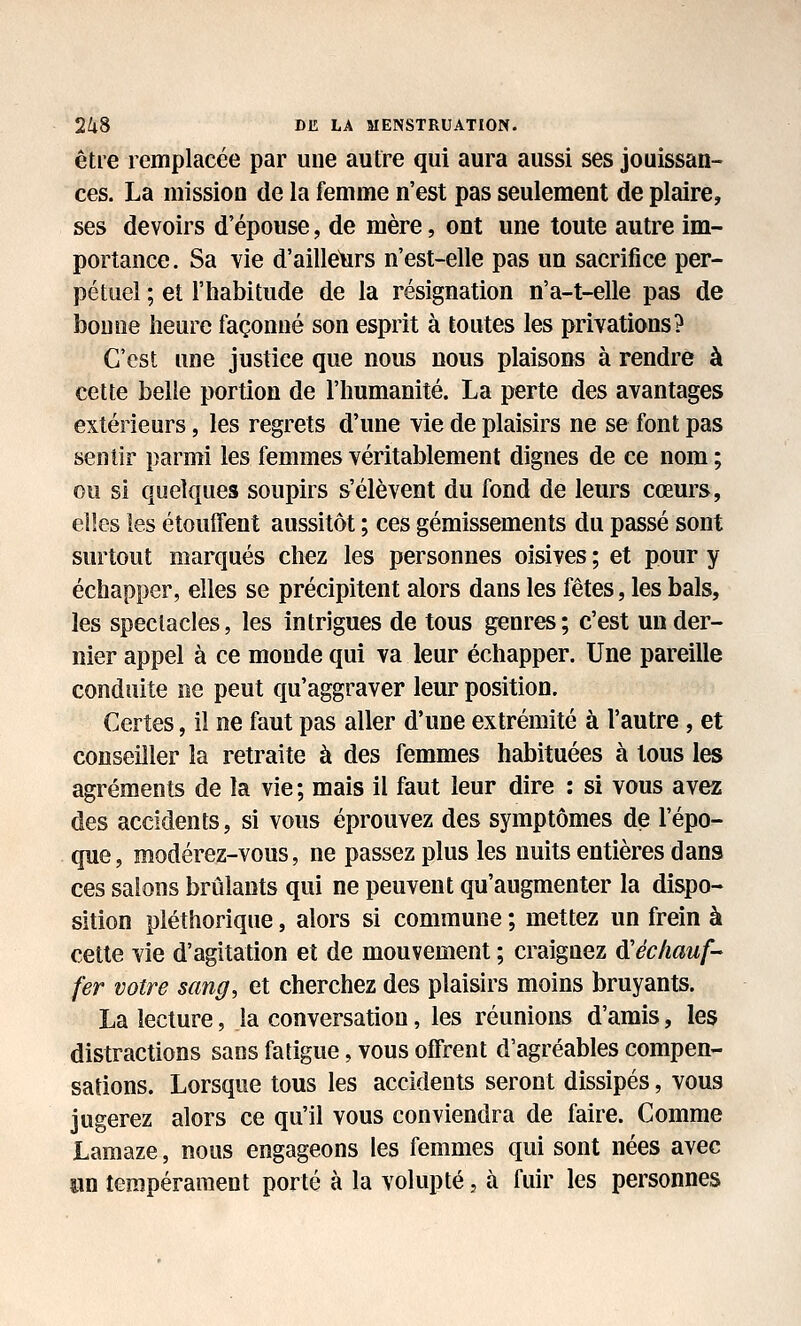 être remplacée par une autre qui aura aussi ses jouissan- ces. La mission de la femme n'est pas seulement de plaire, ses devoirs d'épouse, de mère, ont une toute autre im- portance. Sa vie d'ailleurs n'est-elle pas un sacrifice per- pétuel ; et l'habitude de la résignation n'a-t-elle pas de bonne heure façonné son esprit à toutes les privations? C'est une justice que nous nous plaisons à rendre à cette belle portion de l'humanité. La perte des avantages extérieurs, les regrets d'une vie de plaisirs ne se font pas sentir parmi les femmes véritablement dignes de ce nom ; ou si quelques soupirs s'élèvent du fond de leurs cœurs, elles les étouffent aussitôt ; ces gémissements du passé sont surtout marqués chez les personnes oisives ; et pour y échapper, elles se précipitent alors dans les fêtes, les bals, les spectacles, les intrigues de tous genres; c'est un der- nier appel à ce monde qui va leur échapper. Une pareille conduite ne peut qu'aggraver leur position. Certes, il ne faut pas aller d'une extrémité à l'autre , et conseiller la retraite à des femmes habituées à tous les agréments de la vie ; mais il faut leur dire : si vous avez des accidents, si vous éprouvez des symptômes de l'épo- que, modérez-vous, ne passez plus les nuits entières dans ces salons brûlants qui ne peuvent qu'augmenter la dispo- sition pléthorique, alors si commune ; mettez un frein à cette vie d'agitation et de mouvement ; craignez Réchauf- fer votre sang, et cherchez des plaisirs moins bruyants. La lecture, la conversation, les réunions d'amis, les distractions sans fatigue, vous offrent d'agréables compen- sations. Lorsque tous les accidents seront dissipés, vous jugerez alors ce qu'il vous conviendra de faire. Comme Lamaze, nous engageons les femmes qui sont nées avec an tempérament porté à la volupté, à fuir les personnes