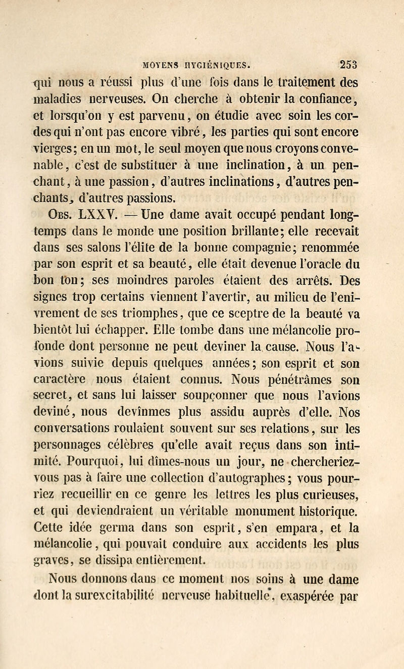 qui nous a réussi plus d'une fois dans le traitement des maladies nerveuses. On cherche à obtenir la confiance, et loi^qu'on y est parvenu, on étudie avec soin les cor- des qui n'ont pas encore vibré, les parties qui sont encore vierges; en un mot, le seul moyen que nous croyons conve- nable , c'est de substituer à une inclination, à un pen- chant , à une passion, d'autres inclinations, d'autres pen- chants, d'autres passions. Obs. LXXV. — Une dame avait occupé pendant long- temps dans le monde une position brillante ; elle recevait dans ses salons l'élite de la bonne compagnie; renommée par son esprit et sa beauté, elle était devenue l'oracle du bon fou; ses moindres paroles étaient des arrêts. Des signes trop certains viennent l'avertir, au miheu de l'eni- vrement de ses triomphes, que ce sceptre de la beauté va bientôt lui échapper. Elle tombe dans une mélancohe pro- fonde dont personne ne peut deviner la, cause. Nous ra*- vions suivie depuis quelques années ; son esprit et son caractère nous étaient connus. Nous pénétrâmes son secret, et sans lui laisser soupçonner que nous l'avions deviné, nous devînmes plus assidu auprès d'elle. Nos conversations roulaient souvent sur ses relations, sur les personnages célèbres qu'elle avait reçus dans son inti- mité. Pourquoi, kii dîmes-nous un jour, ne chercheriez- vous pas à faire une collection d'autographes ; vous pour- riez recueillir en ce genre les lettres les plus curieuses, et qui deviendraient un véritable monument historique. Cette idée germa dans son esprit, s'en empara, et la mélancohe, qui pouvait conduire aux accidents les plus graves, se dissipa entièrement. Nous donnons dans ce moment nos soins à une dame dont la surexcitabilité nerveuse habituelle*, exaspérée par