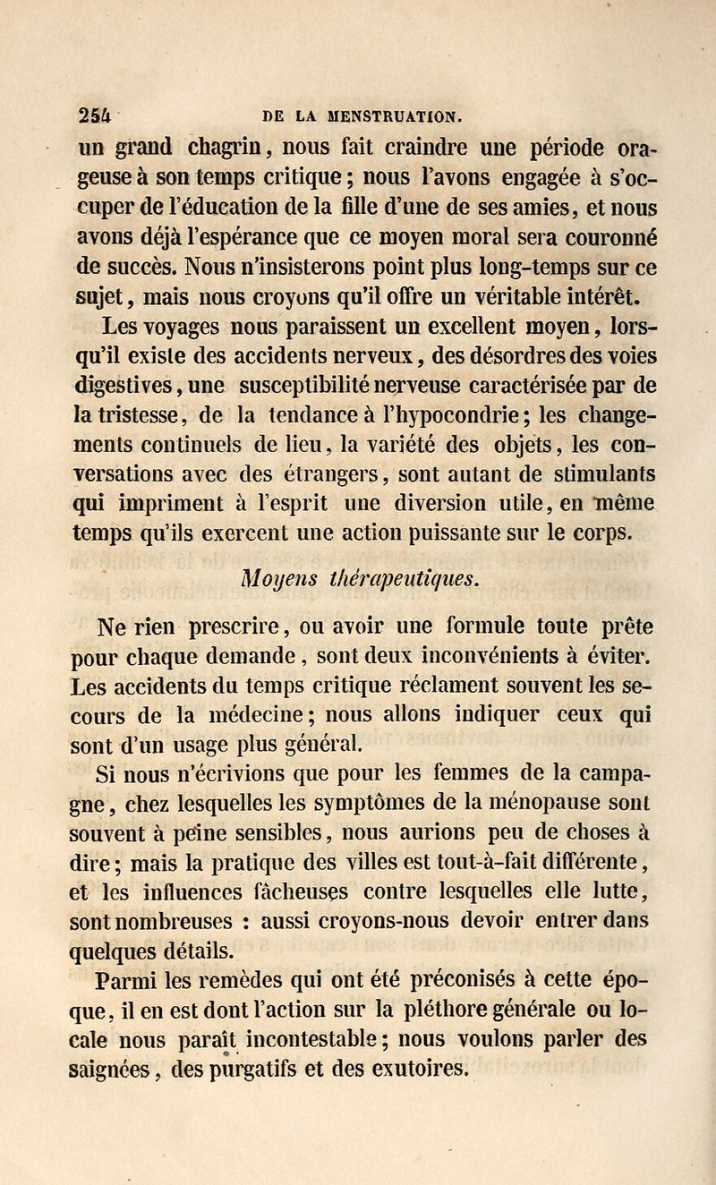 un grand chagrin, nous fait craindre une période ora- geuse à son temps critique ; nous l'avons engagée à s'oc- cuper de l'éducation de la fdle d'une de ses amies, et nous avons déjà l'espérance que ce moyen moral sera couronné de succès. Nous n'insisterons point plus long-temps sur ce sujet, mais nous croyons qu'il offre un véritable intérêt. Les voyages nous paraissent un excellent moyen, lors- qu'il exisle des accidents nerveux, des désordres des voies digestives, une susceptibilité nerveuse caractérisée par de la tristesse, de la tendance à l'hypocondrie ; les change- ments continuels de lieu, la variété des objets, les con- versations avec des étrangers, sont autant de stimulants qui impriment à l'esprit une diversion utile, en même temps qu'ils exercent une action puissante sur le corps. Moyens thérapeutiques. Ne rien prescrire, ou avoir une formule toute prête pour chaque demande, sont deux inconvénients à éviter. Les accidents du temps critique réclament souvent les se- cours de la médecine; nous allons indiquer ceux qui sont d'un usage plus général. Si nous n'écrivions que pour les femmes de la campa- gne , chez lesquelles les symptômes de la ménopause sont souvent à peine sensibles, nous aurions peu de choses à dire ; mais la pratique des villes est tout-à-fait différente, et les influences fâcheuses contre lesquelles elle lutte, sont nombreuses : aussi croyons-nous devoir entrer dans quelques détails. Parmi les remèdes qui ont été préconisés à cette épo- que, il en est dont l'action sur la pléthore générale ou lo- cale nous paraît incontestable ; nous voulons parler des saignées, des purgatifs et des exutoires.