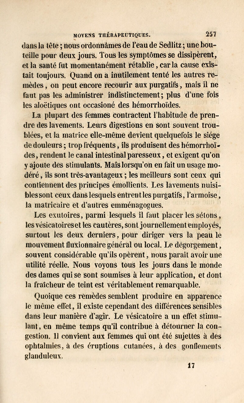 dans la tête ; nous ordonnâmes de l'eau de Sedlitz ; une bou- teille pour deux jours. Tous les symptômes se dissipèrent, et la santé fut momentanément rétablie, caria cause exis- tait toujoui^. Quand on a inutilement tenté les autres re- mèdes , on peut encore recourir aux purgatifs, mais il ne faut pas les administrer indistinctement; plus d'une fois les aloëtiques ont occasioné des hémorrhoïdes. La plupart des femmes contractent l'habitude de pren- dre des lavements. Leurs digestions en sont souvent trou- blées, et la matrice elle-même devient quelquefois le siège de douleurs ; trop fréquents, ils produisent des hémorrhoï- des, rendent le canal intestinal paresseux, et exigent qu'on y ajoute des stimulants. Mais lorsqu'on en fait un usage mo- déré , ils sont très-avantageux ; les meilleurs sont ceux qui contiennent des principes émollients. Les lavements nuisi- bles sont ceux dans lesquels entrent les purgatifs, l'armoise, la matricaire et d'autres emménagogues. Les exutoires, parmi lesquels il faut placer les sétons, les vésicatoires et les cautères, sont journellement employés, surtout les deux derniers, pour diriger vers la peau le mouvement fluxionnaire général ou local. Le dégorgement, souvent considérable qu'ils opèrent, nous paraît avoir une utilité réelle. Nous voyons tous les jours dans le monde des dames qui se sont soumises à leur application, et dont la fraîcheur de teint est véritablement remarquable. Quoique ces remèdes semblent produire en apparence le môme effet, il existe cependant des différences sensibles dans leur manière d'agir. Le vésicatoire a un effet stimu- lant , en même temps qu'il contribue à détourner la con- gestion. 11 convient aux femmes qui ont été sujettes à des ophtalmies, à des éruptions cutanées, à des gcmflemeuts glanduleux. 17