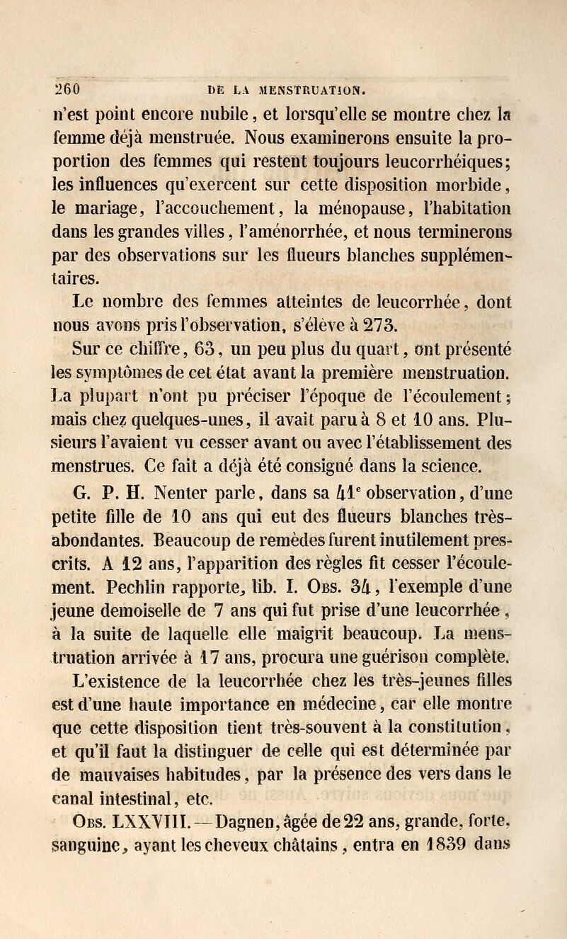 n'est point encore nubile, et lorsqu'elle se montre chez la femme déjà menstruée. Nous examinerons ensuite la pro- portion des femmes qui restent toujours leucorrhéiques ; les influences qu'exercent sur cette disposition morbide, le mariage, l'accouchement, la ménopause, l'habitation dans les grandes villes, l'aménorrhée, et nous terminerons par des observations sur les flueurs blanches supplémen- taires. Le nombre des femmes atteintes de leucorrhée, dont nous avons pris l'observation, s'élève à 273. Sur ce chiffre, 63, un peu plus du quart, ont présenté les symptômes de cet état avant la première menstruation. La plupart n'ont pu préciser l'époque de l'écoulement ; mais chez quelques-unes, il avait paru à 8 et 10 ans. Plu- sieurs l'avaient vu cesser avant ou avec l'établissement des menstrues. Ce fait a déjà été consigné dans la science. G. P. H. Nenter parle, dans sa 41* observation, d'une petite fdle de 10 ans qui eut des flueurs blanches très- abondantes. Beaucoup de remèdes furent inutilement pres- crits. A 12 ans, l'apparition des règles fit cesser l'écoule- ment. Pechlin rapporte^ lib. L Obs. 34, l'exemple d'une jeune demoiselle de 7 ans qui fut prise d'une leucorrhée, à la suite de laquelle elle maigrit beaucoup. La mens- truation arrivée à 17 ans, procura uneguérison complète. L'existence de la leucorrhée chez les très-jeunes filles est d'une haute importance en médecine, car elle montre que cette disposition tient très-souvent à la constitution, et qu'il faut la distinguer de celle qui est déterminée par de mauvaises habitudes, par la présence des vers dans le canal intestinal, etc. Obs. LXXVIIL —Dagnen,âgée de22 ans, grande, forte, sanguine, ayant les cheveux châtains, entra en 1839 dans