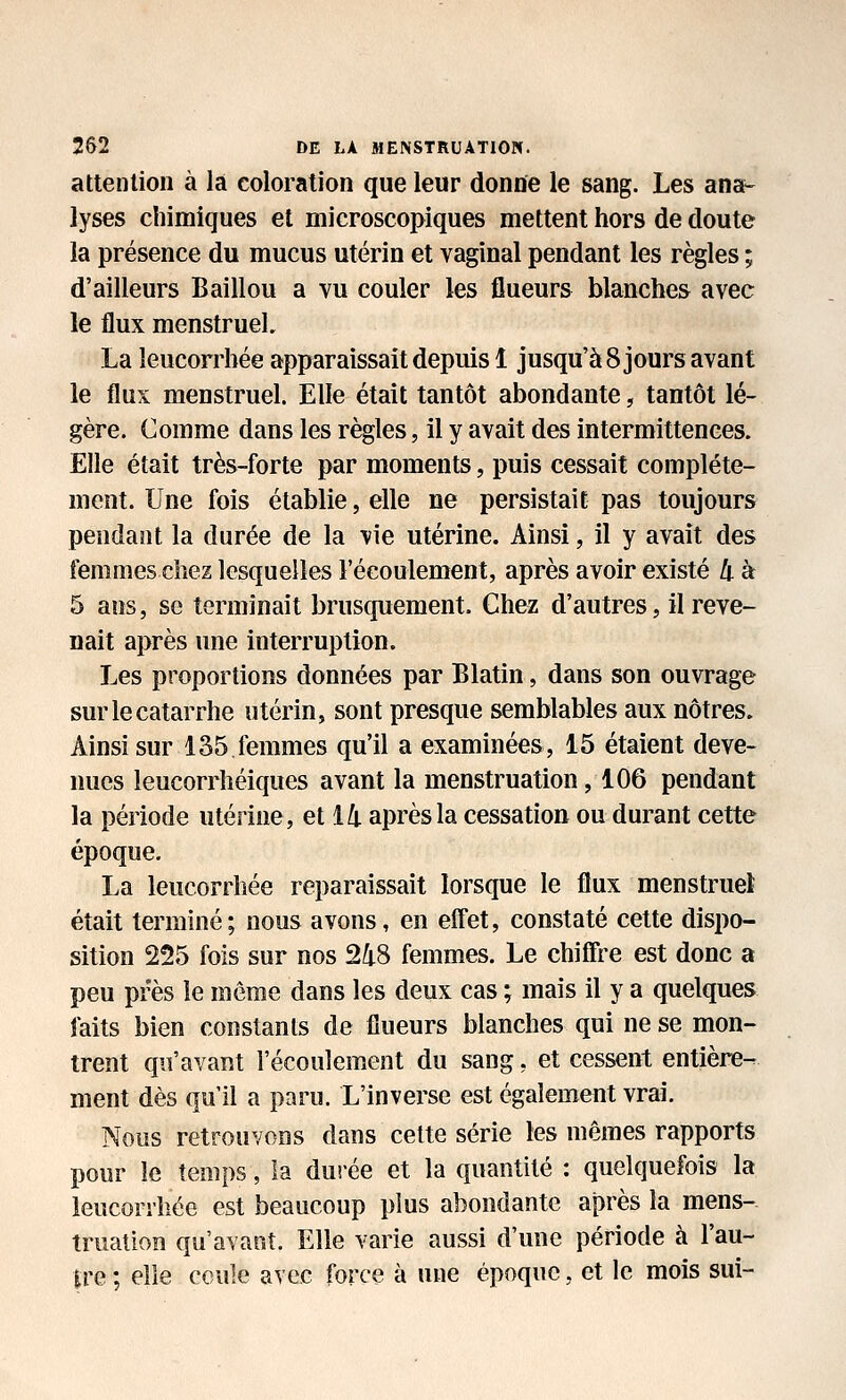 attention à la coloration que leur donne le sang. Les ana-^ lyses chimiques et microscopiques mettent hors de doute la présence du mucus utérin et vaginal pendant les règles ; d'ailleurs Baillou a vu couler les flueurs blanches avec le flux menstruel. La leucorrhée apparaissait depuis 1 jusqu'à 8 jours avant le flux menstruel. Elle était tantôt abondante, tantôt lé- gère. Comme dans les règles, il y avait des intermittences. Elle était très-forte par moments, puis cessait complète- ment. Une fois établie, elle ne persistait pas toujours pendant la durée de la vie utérine. Ainsi, il y avait des femmes chez lesquelles l'écoulement, après avoir existé li à 5 ans, se terminait brusquement. Chez d'autres, il reve- nait après une interruption. Les proportions données par Blatin, dans son ouvrage sur le catarrhe utérin, sont presque semblables aux nôtres. Ainsi sur 135 femmes qu'il a examinées, 15 étaient deve- nues leucorrhéiques avant la menstruation, 106 pendant la période utérine, et ik après la cessation ou durant cette époque. La leucorrhée reparaissait lorsque le flux menstruel était terminé; nous avons, en eff'et, constaté cette dispo- sition 225 fois sur nos 248 femmes. Le chiffi-e est donc a peu près le même dans les deux cas ; mais il y a quelques faits bien constants de flueurs blanches qui ne se mon- trent qu'avant l'écoulement du sang, et cessent entière- ment dès qu'il a paru. L'inverse est également vrai. Nous retrouvons dans cette série les mêmes rapports pour le temps, la dui'ée et la quantité : quelquefois la leucorrhée est beaucoup plus abondante après la mens- truation qu'avant. Elle varie aussi d'une période à l'au- tre ; elle ccule avec force à une époque, et le mois sui-