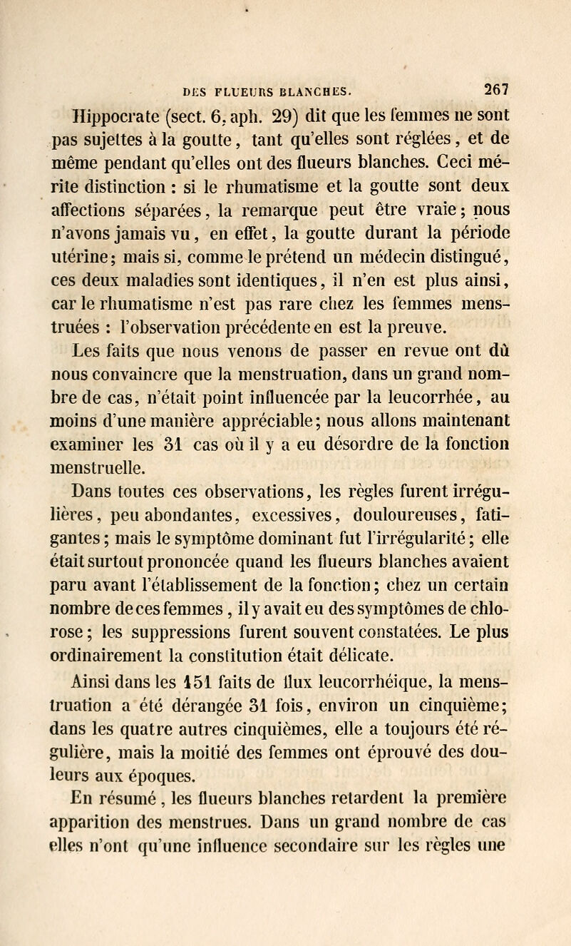 llippocrate (sect. 6. apli. 29) dit que les l'emmes ne sont pas sujettes à la goutte, tant qu'elles sont réglées, et de même pendant qu'elles ont des flueurs blanches. Ceci mé- rite distinction : si le rhumatisme et la goutte sont deux affections séparées, la remarque peut être vraie; nous n'avons jamais vu, en effet, la goutte durant la période utérine; mais si, comme le prétend un médecin distingué, ces deux maladies sont identiques, il n'en est plus ainsi, car le rhumatisme n'est pas rare chez les femmes mens- truées : l'observation précédente en est la preuve. Les faits que nous venons de passer en revue ont dû nous convaincre que la menstruation, dans un grand nom- bre de cas, n'était point influencée par la leucorrhée, au moins d'une manière appréciable ; nous allons maintenant examiner les 31 cas où il y a eu désordre de la fonction menstruelle. Dans toutes ces observations, les règles furent irrégu- lières, peu abondantes, excessives, douloureuses, fati- gantes ; mais le symptôme dominant fut l'irrégularité ; elle était surtout prononcée quand les flueurs blanches avaient paru avant l'élabHssement de la fonction ; chez un certain nombre de ces femmes, il y avait eu des symptômes de chlo- rose ; les suppressions furent souvent constatées. Le plus ordinairement la constitution était délicate. Ainsi dans les 451 faits de flux leucorrhéique, la mens- truation a été dérangée 31 fois, environ un cinquième; dans les quatre autres cinquièmes, elle a toujours été ré- gulière, mais la moitié des femmes ont éprouvé des dou- leurs aux époques. En résumé, les flueurs blanches retardent la première apparition des menstrues. Dans un grand nombre de cas elles n'ont qu'une iniluence secondaire sur les règles une