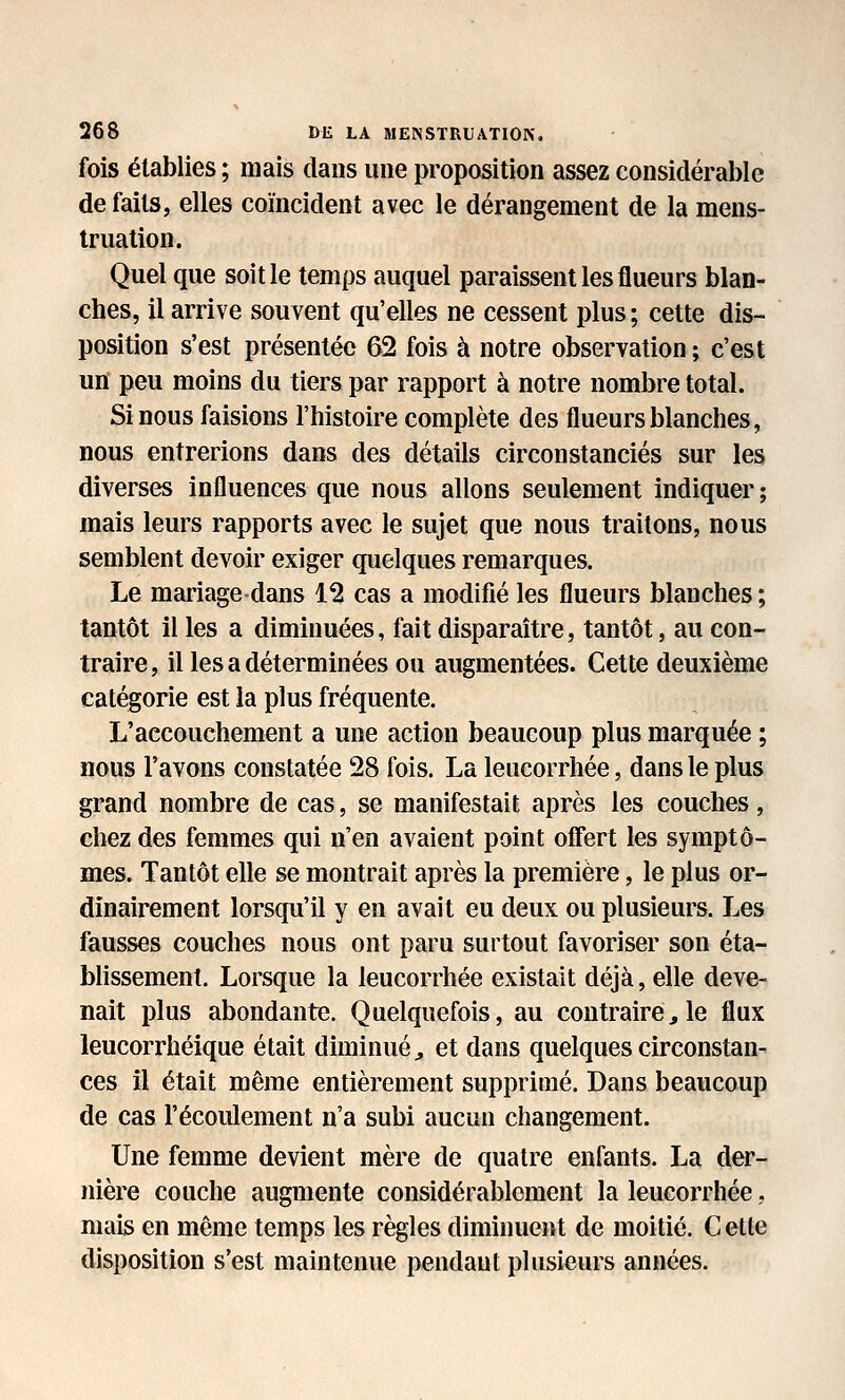 fois établies ; mais dans une proposition assez considérable de faits, elles coïncident avec le dérangement de la mens- truation. Quel que soit le temps auquel paraissent les flueurs blan- ches, il arrive souvent qu'elles ne cessent plus ; cette dis- position s'est présentée 62 fois à notre observation ; c'est un peu moins du tiers par rapport à notre nombre total. Si nous faisions l'histoire complète des flueurs blanches, nous entrerions dans des détails circonstanciés sur les diverses influences que nous allons seulement indiquer; mais leurs rapports avec le sujet que nous traitons, nous semblent devoir exiger quelques remarques. Le mariage dans 12 cas a modifié les flueurs blanches; tantôt il les a diminuées, fait disparaître, tantôt, au con- traire, il les a déterminées ou augmentées. Cette deuxième catégorie est la plus fréquente. L'accouchement a une action beaucoup plus marquée ; nous l'avons constatée 28 fois. La leucorrhée, dans le plus grand nombre de cas, se manifestait après les couches, chez des femmes qui n'en avaient point offert les symptô- mes. Tantôt elle se montrait après la première, le plus or- dinairement lorsqu'il y en avait eu deux ou plusieurs. Les fausses couches nous ont paru surtout favoriser son éta- blissement. Lorsque la leucorrhée existait déjà, elle deve- nait plus abondante. Quelquefois, au contraire^ le flux leucorrhéique était diminué^ et dans quelques circonstan- ces il était même entièrement supprimé. Dans beaucoup de cas l'écoulement n'a subi aucun changement. Une femme devient mère de quatre enfants. La der- nière couche augmente considérablement la leucorrhée, mais en même temps les règles diminuent de moitié. C elle disposition s'est maintenue pendant plusieurs années.