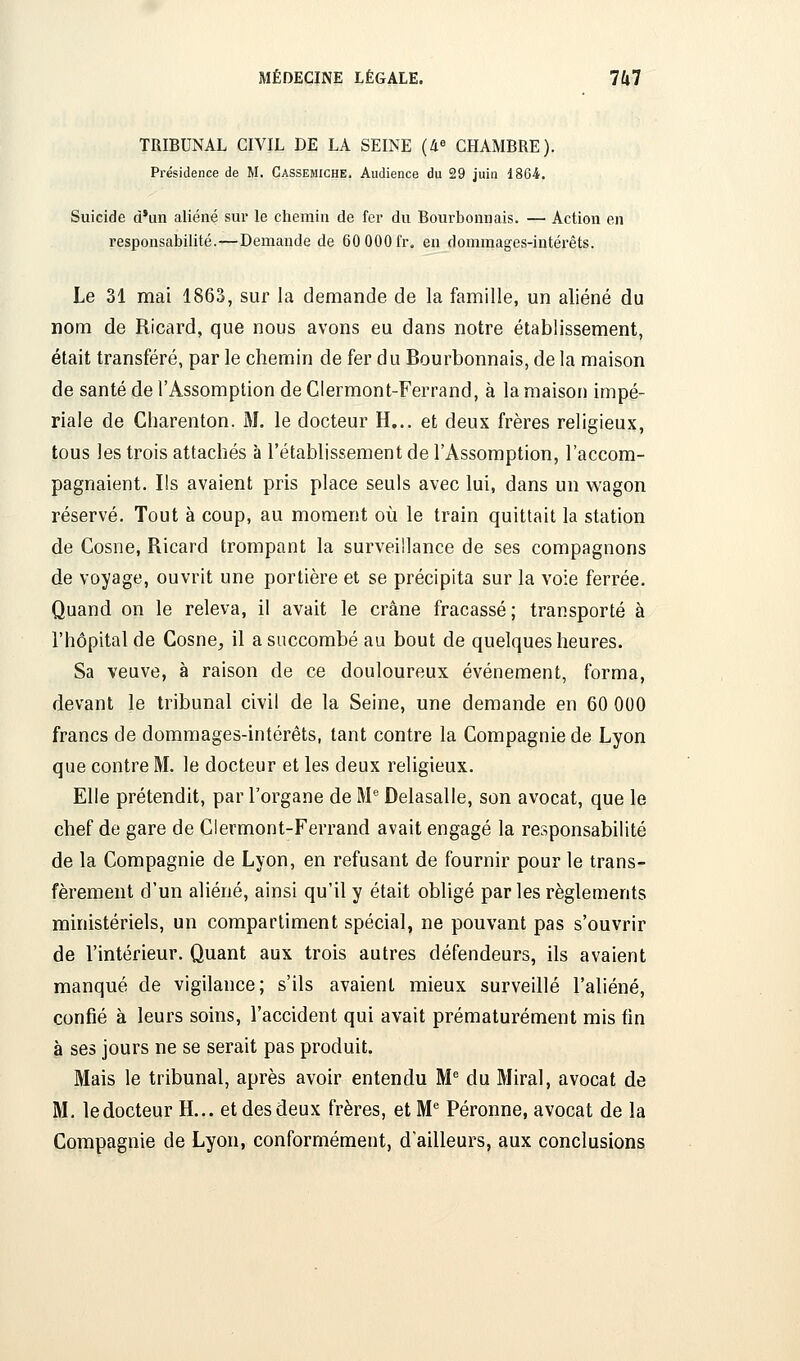 TRIBUNAL CIVIL DE LA SEINE (4« CHAMBRE). Présidence de M, Cassemiche. Audience du 29 juin 1864. Suicide d'un aliéné sur le chemin de fer du Bourbonnais. — Action en responsabilité.—Demande de 60 000fr. en dommages-intérêts. Le 31 mai 1863, sur la demande de la famille, un aliéné du nom de Ricard, que nous avons eu dans notre établissement, était transféré, par le chemin de fer du Bourbonnais, de la maison de santé de l'Assomption de Clermont-Ferrand, à la maison impé- riale de Cliarenton. M. le docteur H... et deux frères religieux, tous les trois attachés à l'établissement de l'Assomption, l'accom- pagnaient. Ils avaient pris place seuls avec lui, dans un wagon réservé. Tout à coup, au moment oîi le train quittait la station de Cosne, Ricard trompant la surveillance de ses compagnons de voyage, ouvrit une portière et se précipita sur la voie ferrée. Quand on le releva, il avait le crâne fracassé; transporté à l'hôpital de Cosne, il a succombé au bout de quelques heures. Sa veuve, à raison de ce douloureux événement, forma, devant le tribunal civil de la Seine, une demande en 60 000 francs de dommages-intérêts, tant contre la Compagnie de Lyon que contre M. le docteur et les deux religieux. Elle prétendit, par l'organe de M^ Delasalle, son avocat, que le chef de gare de Ciermont-Ferrand avait engagé la responsabilité de la Compagnie de Lyon, en refusant de fournir pour le trans- fèrement d'un aliéné, ainsi qu'il y était obligé par les règlements ministériels, un compartiment spécial, ne pouvant pas s'ouvrir de l'intérieur. Quant aux trois autres défendeurs, ils avaient manqué de vigilance; s'ils avaient mieux surveillé l'aliéné, confié à leurs soins, l'accident qui avait prématurément mis (in à ses jours ne se serait pas produit. Mais le tribunal, après avoir entendu M du Mirai, avocat de M. le docteur H... et des deux frères, et M* Péronne, avocat de la Compagnie de Lyon, conformément, d'ailleurs, aux conclusions