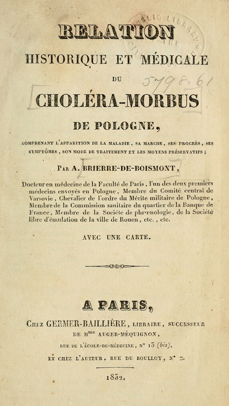 DU j-f^Q r'f h / CHOLÉEA-MORBUS DE POLOGNE, eOMPRENANT l'aPPARTTION DE LA MALADIE , SA MARCHE , SES PROGKBS , SES SYMPTÔMES , SOIS MODE DE TBAITEMEIST ET LES MOYEKS PRESERVATIFS ; Par a. BRIERRE-DE-BOISMONT, Docteur en médecine de la Faculté de Paris , l'un des deux premiers médecins envoyés en Pologne, Membre du Comité central de Varsovie, Chevalier de Toidre dxi Mérite militaire de Pologne, Membre de la Commission sanitaire du quartier de la Banque de France, Membre de la Société de phrœnologie, de la Société libre démulalion de la ville de Rouen, etc. , etc. AVEC UNE CARTE. n w^mW)f> Cîîiiz GERMER-BAÎLLIERE, libraire, succEssEuit DE M™* AUGER-WÉQUIGNON, EUE DE L ÉCOLE-DE-MEEECIISE , K° l5 (bls),