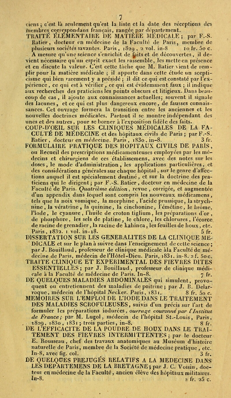 tiens; c'est là seulement qu'est la liste et la date des réceptions des iViembres conespondans français, rangée par département. TRAITÉ ÉLÉMENTAIRE DE MATIÈRE MÉDICALE; par F.-S. Ralier, docteur en médecine de la Faculté de Paris, membre de plusieurs sociétés savantes. Paris , 1S29 , 2 vol. in-8 10 fr. 5o c, A mesure qu'une science s'enrichit de ^its et de découvertes , il de- vient nécessaire qu'un esprit exact les rassemble, les mette en présence et en discute la valeur. C'est cette tâche que M. Ratier vient de rem. plir pour la matière médicale ; il apporte dans cette étude un scepti- cisme qui bien rarement y a présidé ; il dit ce qui est constaté par l'ex- périence , ce qui est à vérifier , ce qui est évidemment faux ; il indique aux recherches des praticiens les points obscurs et litigieux. Dans beau- coup de cas, il ajoute aux connaissances actuelles; souvent il signale des lacunes, et ce qui est plus dangereux encore, de fausses connais- sances. Cet ouvrage formera la transition entre les anciennes et les nouvelles doctrines médicales. Partout il se montre indépendant des unes et des autres, pour se borner à l'exposition fidèle des faits. COUP-D'OEIL SUR LES CLINIQUES MÉDICALES DE LA FA- CULTÉ DE MÉDECINE et des hôpitaux civils de Paris; parF.-S. Ratier, docteur en médecine. Paris , i83o,in-8. 3 fr, FORMULAIRE PRATIQUE DES HOPITAUX CIVILS DE PARTS, ou Recueil des prescriptions médicamenteuses employées par les mé- decins et chirurgiens de ces étabiissemens, avec des notes sur les doses, le mode d'administration , les applications particulières, et des considérations générales sur chaque hôpital, sur le genre d'affec- tions auquel il est spécialement destiné, et sur la doctrine des pra- ticiens qui le dirigent; par F.-S. Ratier, docteur en médecine de la Faculté de Paris. Quatrième édition, revue , corrigée, et augmentée d'un appendix dans lequel sont compris les nouveaux médicamens, tels que la noix vomique, la morphine , l'acide prussique. la strych- nine , la vératrine , la quinine, la cinchonine, Témétine, le brome, l'iode, le cyanure, l'huile de croton tiglium, les préparafions d'or, de phosphore, les sels de platine, le chlore, les chlorures, l'écorce de racine de grenadier, la racine de kahinca, les feuilles de houx, etc. Paris, i832. i vol. in-i8. 5 fr, DISSERTATION SUR LES GENERALITES DE LA CLINIQUE ME- DIC ALE et sur le plan à suivre dans l'enseignement de cette science ; par J. Bouillaud, professeur de clinique médicale àla Faculté de mé- decÈne de Paris, médecin del'Hôtel-Dieu. Paris, i83i. in-8. 2 f. iDOc. TRAITE CLINIQUE ET EXPERIMENTAL DES FIEVRES DITES ESSENTIELLES; par J. Bouillaud, professeur de clinique médi- cale à la Faculté de médecine de Paris. In-8. 7 fr. DE QUELQUES MALADIES ABDOMINALES qui simulent, provo- quent ou entretiennent des maladies de poitrine ; par J. B. Delar- roque, médecin de l'hôpital Necker. Paris, i83(. 8 fr. 5o c. MEMOIRES SUR L'EMPLOI DE L'IODE DANS LE TRAITEMENT DES MALADIES SCROFULEUSES, suivis d'un précis sur l'art de formuler les préparations iodurées, ouvraqe couronné par Cinstitut de France; par M. Lugol, médecin de l'hôpital St.-Louis, Paris, 1829, i83o , i83i ; trois parties, in-8. 8 fr. DE L'EFFICACITE DE LA POUDRE DE HOUX DANS LE TRAI- TEMENT DES FIEVRES INTERMITTENTES ; par le docteur E. Rousseau, chef des travaux anatomiques au Muséum d'histoire naturelle de Paris, membre de la Société de médecine pratique , etc. In-8, avec fig. col. 3 fr. DE QUELQUES PRÉJUGÉS RELATIFS A LA MEDECINE DANS LES DEPARTEMENS DE LA BRETAGNE; par J. C. Voisin, doc- teur en médecine de la Faculté, ancien élève des hôpitaux militaires. In-8. 2 fr. 25 c.