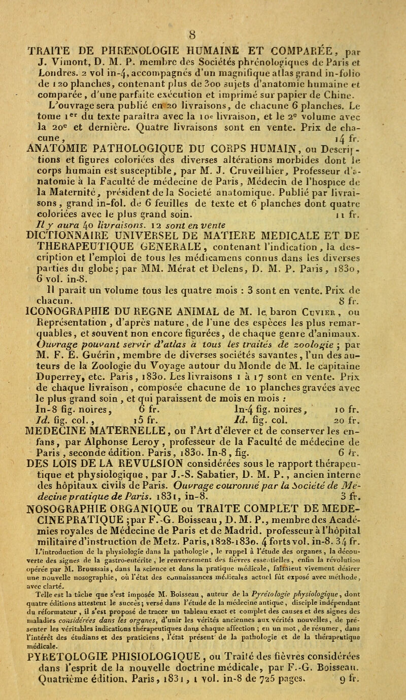 TRAITE DE PHRENOLOGIE HUMAINE ET COMPARÉE, par J. Vimont, D. M. P. membre des Sociétés phrcnolo^iques de Paris et Londres. 2 vol in-/}, accompagnes d'un magnifique allas grand in-folio de 120 planches, contenant plus de 3oo sujets d'anatomie humaine et comparée , d'une parfaite exécution et imprimé sur papier de Chine. L^ouvragesera publié en 20 livraisons, de chacune 6 planches. Le tome i^ du texte paraîtra avec la loe livraison, et le 2« volume avec la 20^ et dernière. Quatre livraisons sont en vente. Prix de cha- cune, i4 fr. ANATOMIE PATHOLOGIQUE DU CORPS HUxMAIN, ou Descrij - lions et figures coloriées des diverses altérations morbides dont le corps humain est susceptible, par M. J. Cruveilhier, Professeur «l'a- natomie à la Faculté de médecine de Paris, Médecin de l'hospice do la Maternité, président delà Société anatomique. Publié par livrai- sons , grand in-fol. de 6 feuilles de texte et 6 planches dont quatre coloriées avec le plus grand soin. 11 fr. Ilf aura 4o livraisons. 12 sont en vente DICTIONNAIRE UNIVERSEL DE MATIERE MEDICALE ET DE THERAPEUTIQUE GENERALE , contenant l'indication , la des- cription et l'emploi de tous les médicamens connus dans les diverses parties du globe; par MM. Mérat et Delens, D. M. P. Paris, i83o, 6 vol. in-8. Il parait un volume tous les quatre mois : 3 sont en vente. Prix de chacun. S fr. ICONOGRAPHIE DU REGNE ANIMAL de M. le baron Cdvikr, ou Représentation , d'après nature, de l'une des espèces les plus remar- quables , et souvent non encore figurées, de chaque genre d'animaux. Oui^rage pouvant sentir d'atlas à tous les traités de zooloi^ie ; par M. F. E. Guérin, membre de diverses sociétés savantes, l'un des au- teurs de la Zoologie du Voyage autour du Monde de M. le capitaine Duperrey, etc. Paris, i83o. Les livraisons 1 à 17 sont en vente. Prix de chaque livraison, composée chacune de 10 planches gravées avec le plus grand soin , et qui paraissent de mois en mois ; In-8 fig. noires, 6 fr. ln-4 fig. noires, 10 fr. Id. fig. col., i5 fr. Id. fig. col. 20 fr. MEDECINE MATERNELLE, ou l'Art d'élever et de conserver les en- fans, par Alphonse Leroy , professeur de la Faculté de médecine de Paris , seconde édition. Paris, i83o. In-8 , fig. 6 h. DES LOIS DE LA REVULSION considérées sous le rapport thérapeu- tique et physiologique, par J.-S. Sabatier, D. M. P., ancien interne des hôpitaux civils de Paris. Ouurage couronné par la ^société de Mé- decine pratique de Paris. i83i, in-8. 3 fr. NOSOGRAPHIE ORGANIQUE ou TRAITE COMPLET DE MEDE- CINE PRATIQUE ;par F.-G. Boisseau, D. M. P., membre des Acadé- mies royales de Médecine de Paris et de Madrid, professeur à l'hôpital militaire d'instruction de Metz. Paris, i828-i83o. 4fortsvoI.in-8. 34 fr. L'introduction de la pliysiologîe dans la patliologie , le rappel à l'étude des organes, la décou- verte des signe? de la gastro-eiitérite , le renversement des fièvres essentielles , enfia la révolution opérée par M. Broussais, dans la science et dans la pratique médicale, faîîaieut vivement désirer une nouvelle nosographie, où l'état des connaissances méilicalts actuel fût exposé avec méthode j avec clarté. Telle est la tàclie que s'est imposée M. Boisseau , auteur de la Pjrrétologie physiologique, dont quatre éditions attestent le succès ; versé dans l'étude de la médecine antique , disciple indépendant du réformateur , il s'est proposé de tracer un tableau exact et complet des causes et des signes des maladies considérées dans les organes, d'unir les vérités anciennes aux vérités nouvelles, de pré- senter les véritables indications thérapeutiques dans chaque affection ; en un root, de résumer, dans l'intérêt des étudians et des praticiens , l'état présent de la pathologie et de la thérapeutique médicale. PYRËTOLOGIE PHISIOLOGIQUE , ou Traité des fièvres considérées dans l'esprit delà nouvelle doctrine médicale, par F.-G. Boisseau.