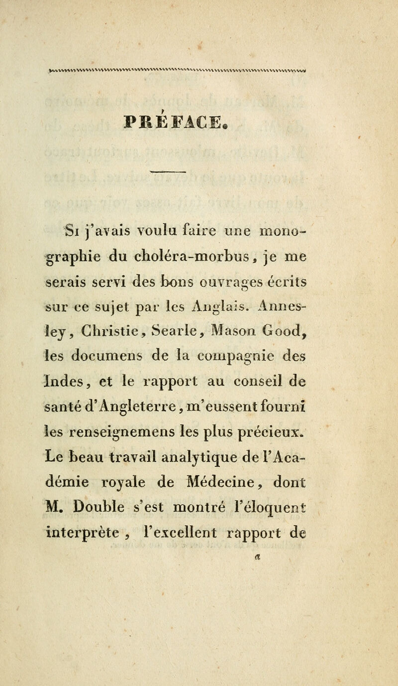 PREFACE* Si j'avais voulu faire une mono- graphie du choléra-morbus, je me serais servi des bons ouvrages écrits sur ce sujet par les Anglais. Annes- ley, Christie, Searle, Mason Good, les documens de la compagnie des Indes, et le rapport au conseil de santé d'Angleterre, m'eussent fourni les renseignemens les plus précieux. Le beau travail analytique de l'Aca- démie royale de Médecine, dont M. Double s'est montré l'éloquent interprète , l'excellent rapport de