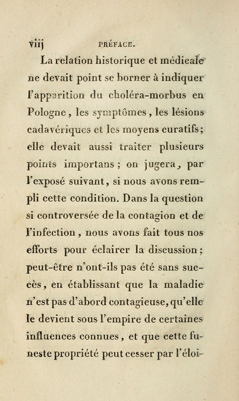 Yllj JPRÉFACE. La relation historique et médicaFe ne devait point se borner à indiquer l'apparition du choléra-morbus en Pologne , les symptômes , les lésions cadavériques et les moyens curatifs; elle devait aussi traiter plusieurs points import ans ; on jugera^ par l'exposé suivant, si nous avons rem- pli cette condition. Dans la question si controversée de la contaofion et de l'infection, nous avons fait tous nos efforts pour éclairer la discussion ; peut-être n'ont-ils pas été sans suc- cès, en établissant que la maladie n'est pas d'abord contagieuse, qu'elle le devient sous l'empire de certaines influences connues, et que cette fu- neste propriété peut cesser par l'éloi»