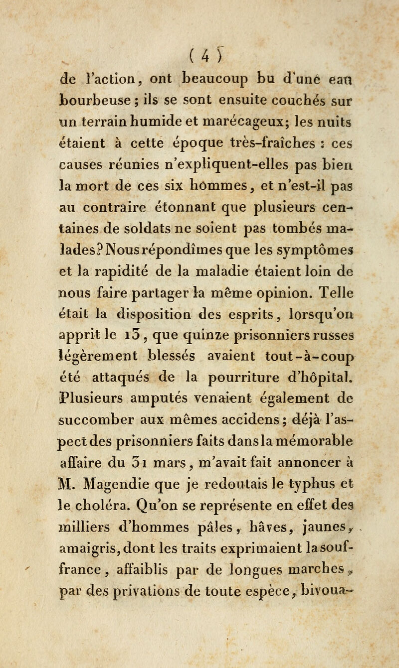 de l'action, ont beaucoup bu d'une ean bourbeuse ; ils se sont ensuite couchés sur un terrain humide et marécageux; les nuits étaient à cette époque très-fraîches : ces causes réunies n'expliquent-elles pas bien la mort de ces six hommes, et n'est-il pas au contraire étonnant que plusieurs cen- taines de soldats ne soient pas tombés ma- lades? Nous répondîmes que les symptômes et la rapidité de la maladie étaient loin de nous faire partager la même opinion. Telle était la disposition des esprits, lorsqu'on apprit le i5 5 que quinze prisonniers russes légèrement blessés avaient tout-à-coup été attaqués de la pourriture d'hôpital. Plusieurs amputés venaient également de succomber aux mêmes accidens ; déjà l'as- pect des prisonniers faits dans la mémorable affaire du 5i mars, m'avait fait annoncer à M. Magendîe que je redoutais le typhus et le choléra. Qu'on se représente en effet des milliers d'hommes pâles, hâves, jaunes^ amaigris, dont les traits exprimaient la souf- france , affaiblis par de longues marches ^ par des privations de toute espèce, bivoua-