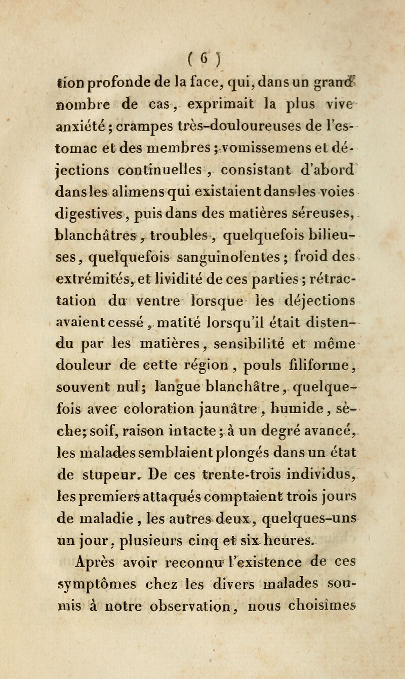 lîon profonde de la face, qui^ dans un grande nombre de cas, exprimait la plus vive anxiété ; crampes très-douloureuses de Fes- tomac et des membres ; vomissemenset dé- jections continuelles , consistant d'abord dans lés alimens qui existaient dan&les voies digestives, puis dans des matières séreuses, blanchâtres , troubles , quelquefois bilieu- ses, quelquefois sanguinolentes ; froid des extrémités, et lividité de ces parties ; rétrac- tation du ventre lorsque les déjections avaient cessé ,matitë lorsqu'il était disten- du par les matières, sensibilité et même douleur de cette région, pouls filiforme, souvent nul; langue blanchâtre, quelque- fois avec coloration jaunâtre , humide, sè- che; soif, raison intacte; à un degré avancé, les malades semblaient plongés dans un état de stupeur. De ces trente-trois individus, les premiers attaquas comptaient trois jours de maladie , les autres deux, quelques-uns un jour, plusieurs cinq et six heures. Après avoir reconnu Texistence de ces symptômes chez les divers malades sou- mis à notre observation, nous choisîmes