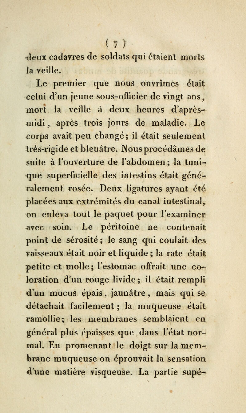 tîeux cadavres de soldats qui étaient morts la veille. Le premier que bous ouvrîmes était celui d'un jeune sous-officier de vingt ans, mort la veille à deux heures d'après- midi 5 après trois Jours de maladie. Le corps avait peu changé; il était seulement très-rigide et bleuâtre. Nous procédâmes de suite à l'ouverture d^ l'abdomen; la tuni- que superficielle <les intestins était géné- ralement rosée. Deux ligatures ayant été placées aux extrémités du canal intestinal, on enleva tout le paquet pour l'examiner avec soin. Le péritoine ne contenait point de séi-osité ; le sang qui coulait des vaisseaux était noir et liquide ; la rate était petite et molle; l'estomac offrait une co- loration d'un rouge livide ; il était rempli d'un mucus épais, jaunâtre, mais qui se détachait facilement ; la muqueuse était ramollie; les membranes semblaient en général plus épaisses que dans l'état nor- mal. En promenant le doigt sur la mem- brane muqueuse on éprouvait la sensation d'une matière visqueuse. La partie supé-