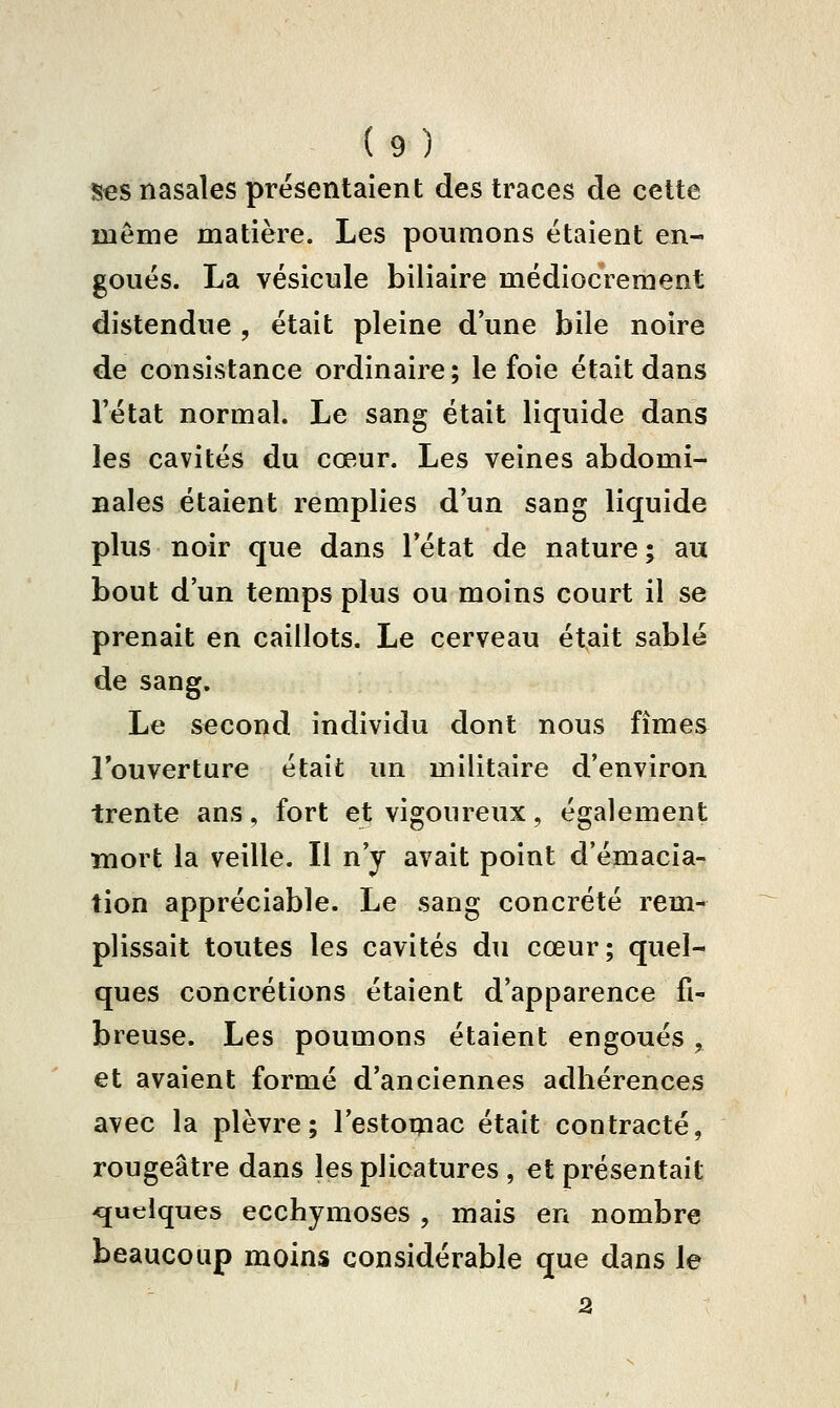 S€S nasales présentaient des traces de cette même matière. Les poumons étaient en- goués. La vésicule biliaire médiocrement distendue , était pleine d'une bile noire de consistance ordinaire; le foie était dans Fétat normal. Le sang était liquide dans les cavités du cœur. Les veines abdomi- nales étaient remplies d un sang liquide plus noir que dans Tétat de nature ; au bout d'un temps plus ou moins court il se prenait en caillots. Le cerveau était sablé de sang. Le second individu dont nous fîmes Touverture était un militaire d'environ trente ans, fort et vigoureux, également mort la veille. Il n'y avait point d'émacia- tion appréciable. Le sang concrète rem- plissait toutes les cavités du cœur; quel- ques concrétions étaient d'apparence fi- breuse. Les poumons étaient engoués, et avaient formé d'anciennes adhérences avec la plèvre; l'estomac était contracté, rougeâtre dans les plicatures , et présentait quelques ecchymoses , mais en nombre beaucoup moins considérable que dans le 3