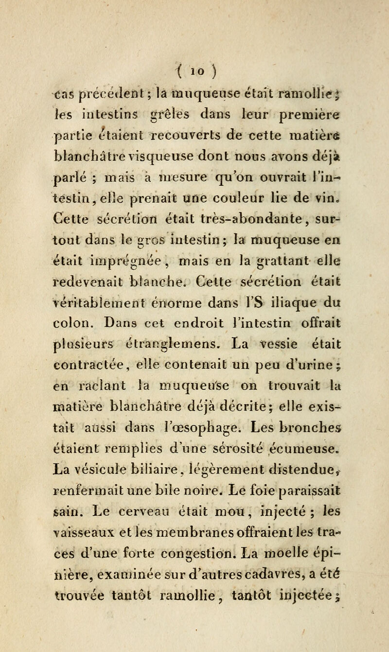 < lO ) tîas précèdent ; là muqueuse étrnt ramollie| les intestins grêles dans leur première partie étaient recouverts de cette matière blanchâtre visqueuse dont nous avons déjà parlé ; mais à mesure qu'on ouvrait l'iu^ testin,elle prenait une couleur lie de vin. Cette sécrétion était très-abondante, sur- tout dans le grois intestin; la muqueuse en était imprégnée, mais en la grattant elle redevenait blanche. Cette sécrétion était véritablement értorme dans l'S iliaque du colon. Dans cet endroit l'intestin offrait plusieurs étranglemens. La Vessie était contractée, elle contenait un peu d'urine; en raclant la muqueuse on trouvait la matière blanchâtre déjà décrite; elle exis- tait aussi dans l'œsophage. Les bronches étaient remplies d'une sérosité écumeuse. La vésicule biliaire, légèrement distendue, renfermait une bile noire* Le foie paraissait jsain. Le cerveau était mou, injecté; les vaisseaux et les membranes offraient les tra- ces d'une forte congestion. La moelle épi- iiière, exanjinée sur d'autres cadavres, a été trouvée tantôt ramollie, tantôt injectée|