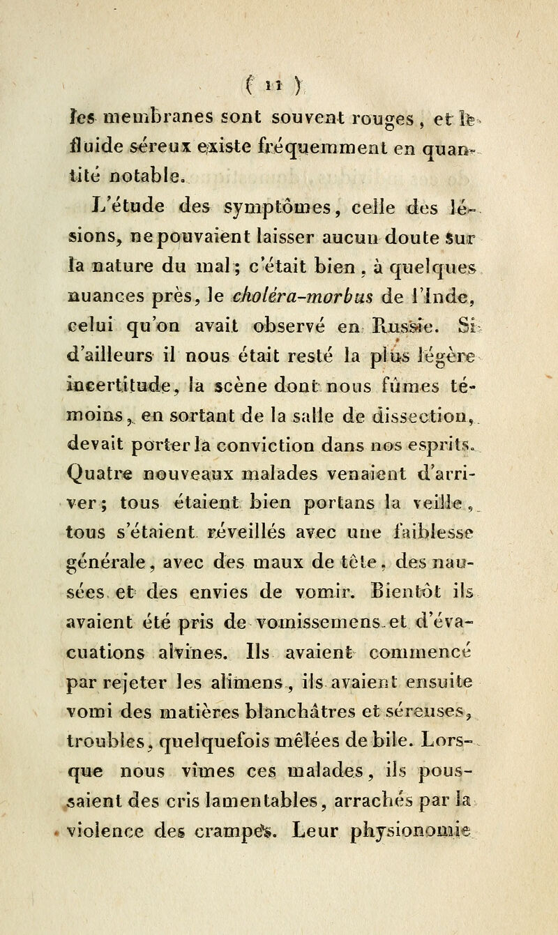 f '» y îes membranes sont souvent rouges > etîte fluide séreux ejxiste fréquemment en quan- tité notable. L'étude des symptômes, celle des lé- sions, ne pouvaient laisser aucun doute sur la nature du mal ; c'était bien , à quelques auances près, le choléra-morbus de l'Inde, celui qu'on avait observé en Pvuss^e. Si d'ailleurs il nous était resté la plus légère incertitude, la scène dont nous fûmes té- moins, 641 sortant de la salle de dissection, devait porter la conviction dans nos esprits» Quatre nouveaux malades venaient d'arri- ver; tous étaient bien portans la veille, tous s'étaient réveillés avec une faiblesse générale, avec des maux de teie, des nau- sées et des envies de vomir. Bientôt ils avaient été pris de vomissemens et d'éva- cuations ahines. Ils avaient commencé par rejeter les alimens, ils avaient ensuite vomi des matières blanchâtres et séreuses, troubles, quelquefois mêlées débile. Lors- que nous vîmes ces malades, ils pous- saient des cris lamentables, arrachés par la - violence des crampe^. Leur physionomie