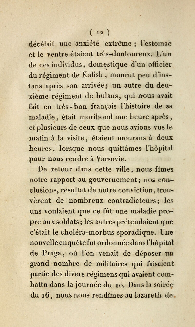 décelait une anxiété extrême ; lestomac et le ventre étaient très-douloureux. L'un de ces individus, domestique d'un officier du régiment de Ralish, mourut peu d'ins- tans après son arrivée; un autre du deu^ xième régiment de hulans, qui nous avait fait en très-bon français l'histoire de sa maladie, était moribond une heure après, et plusieurs de ceux que nous avions vus le matin à la visite, étaient mourans à deux heures, lorsque nous quittâmes l'hôpital pour nous rendre à Varsovie. De retour dans cette ville, nous fîmes notre rapport au gouvernement ; nos con- clusions, résultat de notre conviction, trou-> vèrent de nombreux contradicteurs; les uns voulaient que ce fut une maladie pro- pre aux soldats ; les autres prétendaient que c'était le choléra-morbus sporadique. Une nouvelle enquête fut ordonnée dans l'hôpital de Praga, où l'on venait de déposer ua grand nombre de militaires qui faisaient partie des divers régimens qui avaient com- battu dans la journée du lo. Dans la soirée du 16, nous nous rendîmes au lazareth de.