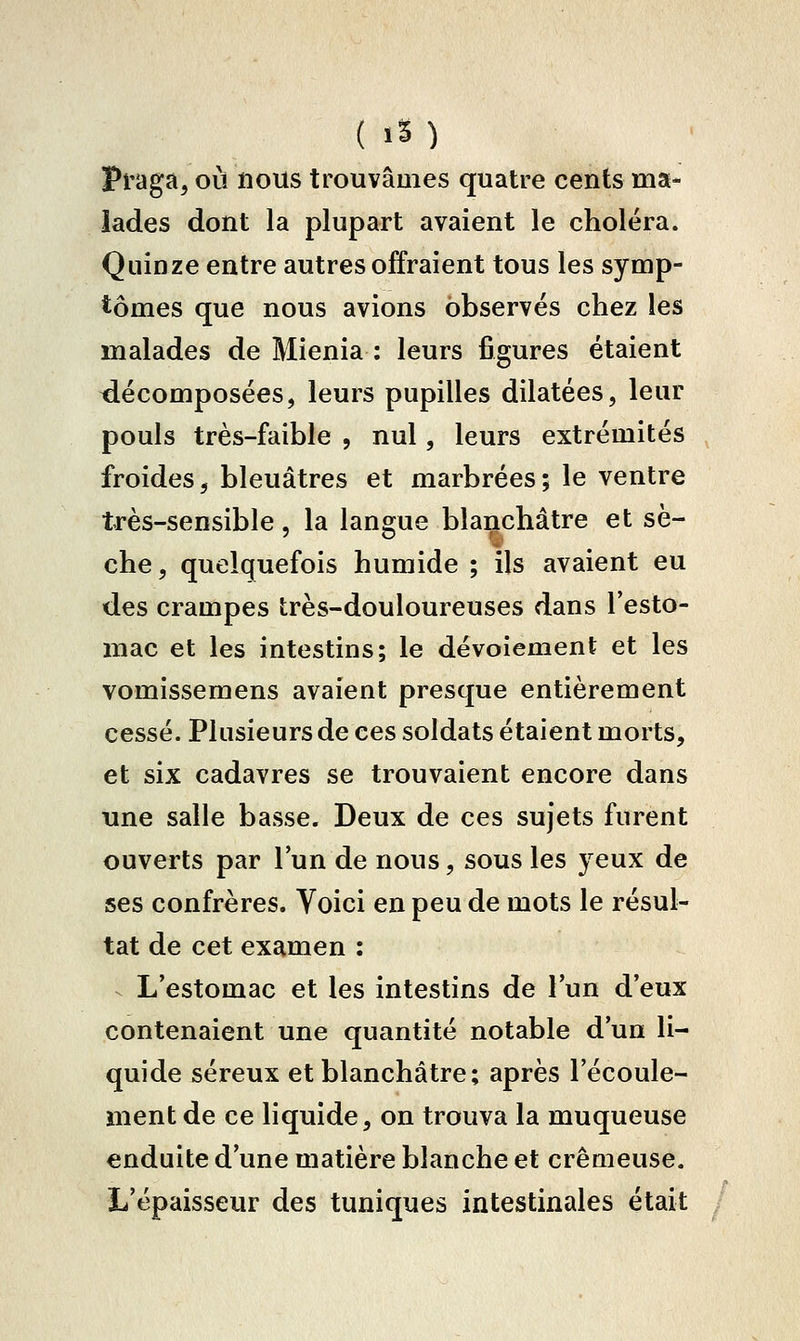 ( IS) Pi-aga, où nous trouvâmes quatre cents ma- lades dont la plupart avaient le choléra. Quinze entre autres offraient tous les symp- tômes que nous avions observés chez les malades de Mienia ; leurs figures étaient décomposées, leurs pupilles dilatées, leur pouls très-faible , nul, leurs extrémités froides, bleuâtres et marbrées; le ventre très-sensible, la langue blanchâtre et sè- che , quelquefois humide ; ils avaient eu des crampes très-douloureuses dans l'esto- mac et les intestins; le dévoiement et les vomissemens avaient presque entièrement cessé. Plusieurs de ces soldats étaient morts, et six cadavres se trouvaient encore dans une salle basse. Deux de ces sujets furent ouverts par l'un de nous, sous les yeux de ses confrères. Voici en peu de mots le résul- tat de cet examen : ^ L'estomac et les intestins de l'un d'eux contenaient une quantité notable d'un li- quide séreux et blanchâtre; après l'écoule- ment de ce liquide, on trouva la muqueuse enduite d'une matière blanche et crémeuse. L'épaisseur des tuniques intestinales était