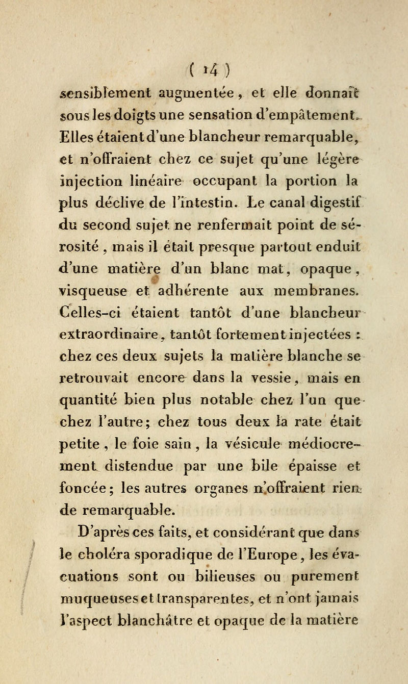 ( »4) sensibleiwent augmentée , et elle donnait sous les doigts une sensation d'empâtement. Elles étaientd'une blancheur remarquable, €t n'offraient chez ce sujet qu'une légère injection linéaire occupant la portion la plus déclive de l'intestin. Le canal digestif du second sujet ne renfermait point de sé- rosité , mais il était presque partout enduit d'une matière d'un blanc mal, opaque , visqueuse et adhérente aux membranes. Celles-ci étaient tantôt d'une blancheur extraordinaire, tantôt fortement injectées : chez ces deux sujets la matière blanche se retrouvait encore dans la vessie, mais en quantité bien plus notable chez l'un que chez l'autre; chez tous deux la rate était petite , le foie sain, la vésicule médiocre- ment distendue par une bile épaisse et foncée; les autres organes n'offraient riea de remarquable. D'après ces faits, et considérant que dans le choléra sporadique de l'Europe, les éva- cuations sont ou bilieuses ou purement muqueuses et transparentes, et n'ont jamais l'aspect blanchâtre et opaque de la matière