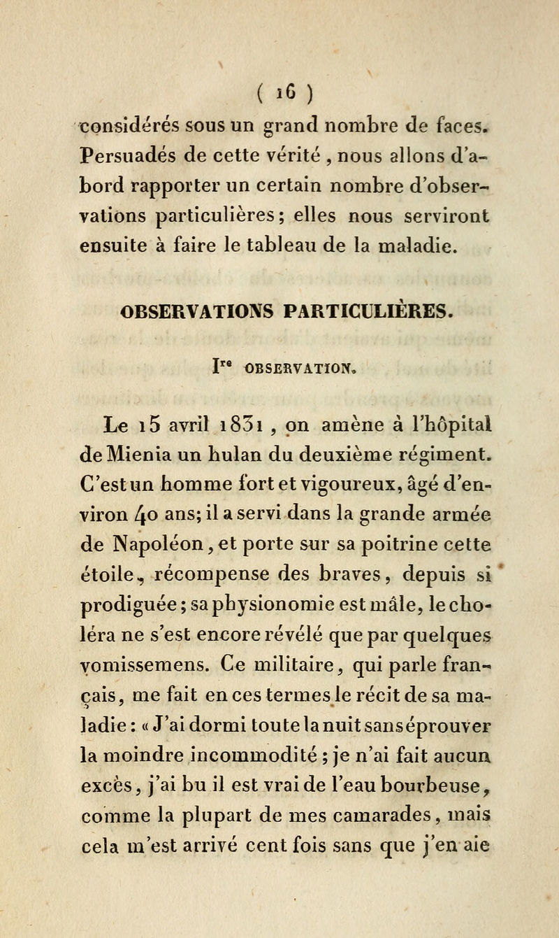 ( .G) considérés sous un grand nombre de faces. Persuadés de cette vérité , nous allons d'a- bord rapporter un certain nombre d'obser- vations particulières; elles nous serviront ensuite à faire le tableau de la maladie. OBSERVATIOIVS PARTICULIÈRES. I OBSERVATION, Le i5 avril i85i , on amène à l'hôpital deMienia un hulan du deuxième régiment. C'est un homme fort et vigoureux, âgé d'en- viron 4o ans; il a servi dans la grande armée de Napoléon,et porte sur sa poitrine cette étoile, récompense des braves, depuis si prodiguée ; sa physionomie est mâle, le cho- léra ne s'est encore révélé que par quelques vomissemens. Ce militaire, qui parle fran- çais, me fait en ces termes le récit de sa ma- ladie : « J'ai dormi toute la nuit sanséprouver la moindre incommodité ; je n'ai fait aucua excès, j'ai bu il est vrai de l'eau bourbeuse, comme la plupart de mes camarades, mais cela m'est arrivé cent fois sans que j'en aie