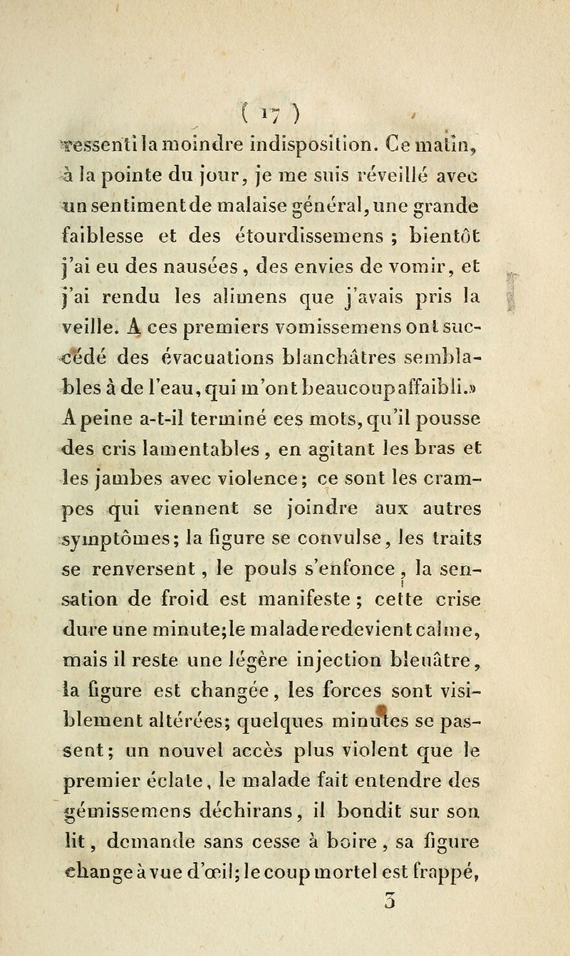 Tes^seriti la moindre indisposition. Ce matin, -à la pointe du jour, je me suis réveillé avec un sentimentde malaise général, une grande faiblesse et des étourdissemens ; bientôt j'ai eu des nausées , des envies de vomir, et j'ai rendu les alimens que j'avais pris la veille. A ces premiers vomissemens ont suc- cédé des évacuations blanchâtres sembla- bles à de l'eau, qui m'ont beaucoup affaibli.» A peine a-t-il terminé ces mots, qu'il pousse des cris lamentables, en agitant les bras et les jambes avec violence ; ce sont les cram- pes qui viennent se joindre aux autres symptômes; la figure se convulsé, les traits se renversent, le pouls s'enfonce, la sen- sation de froid est manifeste ; cette crise dure une minute;le malade redevient calme, mais il reste une légère injection bleuâtre, la figure est changée, les forces sont visi- blement altérées; quelques minutes se pas- sent; un nouvel accès plus violent que le premier éclate, le malade fait entendre des l^émissemens déchirans, il bondit sur son lit, demande sans cesse à boire, sa figure change à vue d'œil; le coup mortel est frappé, 3