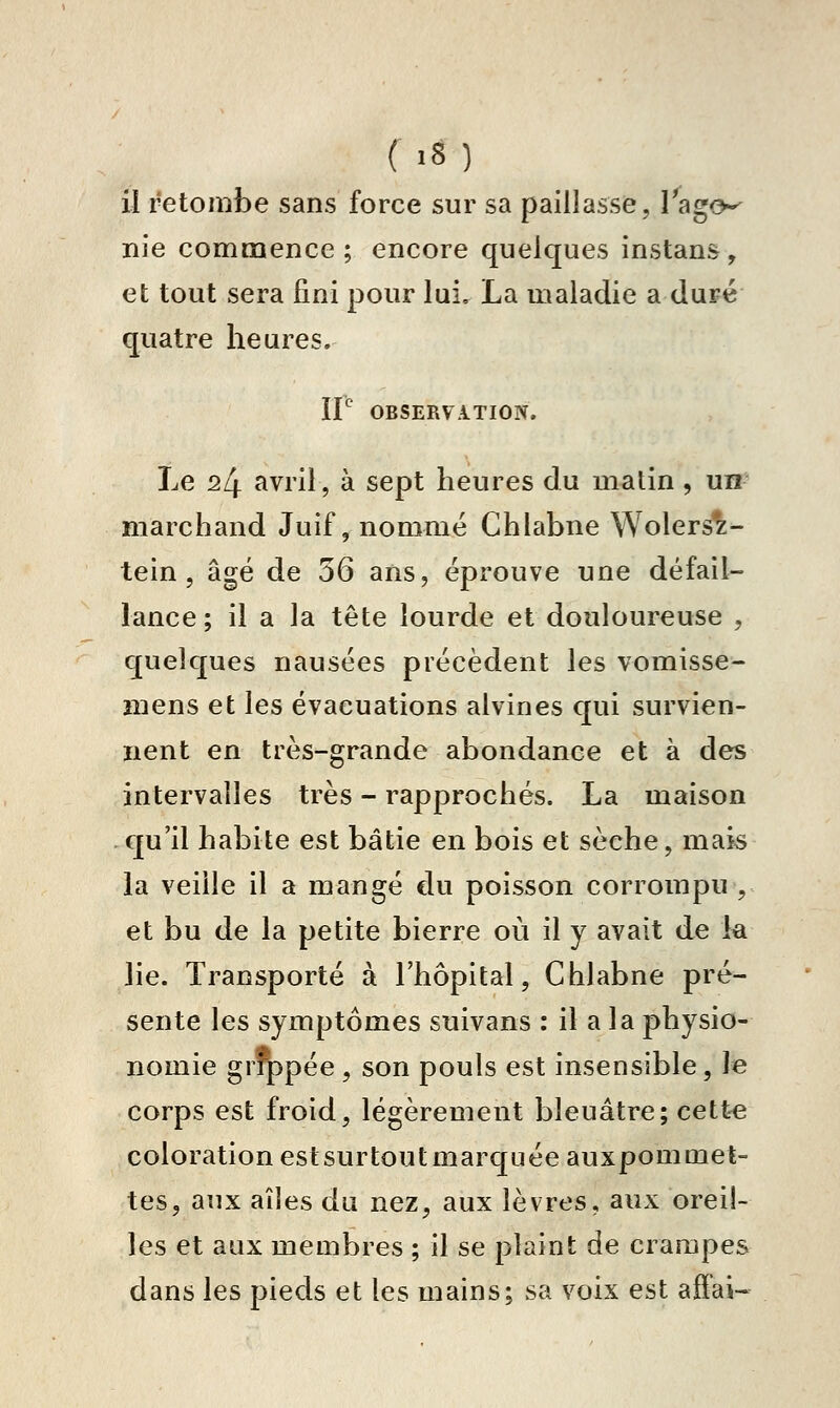 ( '8 ) il retombe sans force sur sa paillasse, Tago-- nie commence; encore quelques instans, et tout sera fini pour lui, La maladie a du^é quatre heures. 11 OBSERVATION. Le 24 avril, à sept heures du matin , un marchand Juif, nommé Chlabne Wolers^- tein , âgé de 36 ans, éprouve une défail- lance; il a la tête lourde et douloureuse , quelques nausées précèdent les vomisse- înens et les évacuations alvines qui survien- nent en très-grande abondance et à des intervalles très - rapprochés. La maison qu'il habite est bâtie en bois et sèche, mais la veille il a mangé du poisson corrompu , et bu de la petite bierre où il y avait de k lie. Transporté à l'hôpital, Chlabne pré- sente les symptômes suivans : il a la physio- nomie grq)pée , son pouls est insensible, le corps est froid, légèrement bleuâtre; cett-e coloration estsurtoutmarquée auxpommet- tes, aux aîles du nez, aux lèvres, aux oreil- les et aux membres ; il se plaint de crampes dans les pieds et les mains; sa voix est aifai-