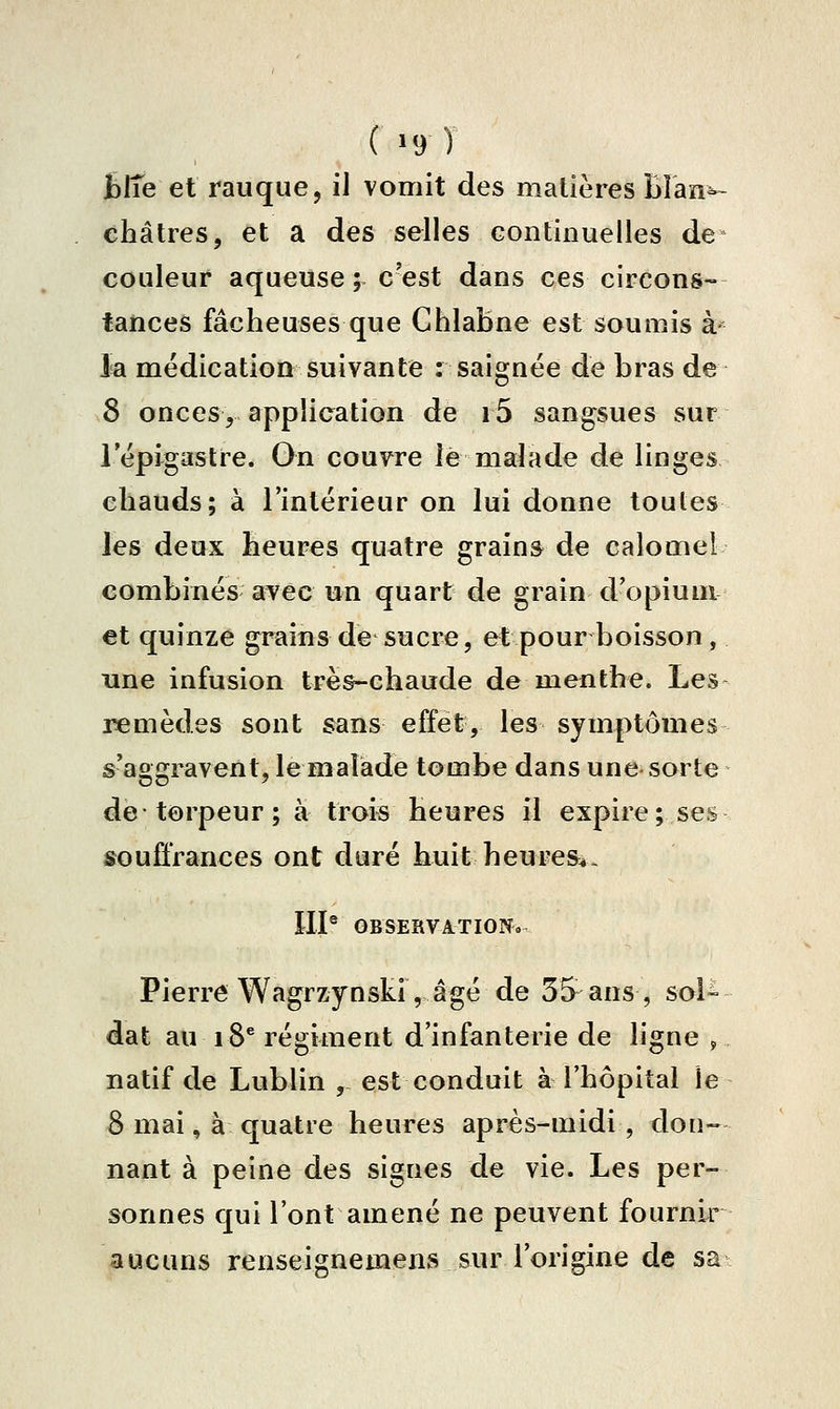 ( >9 ) fciïe et rauque, il vomit des matières blan^ châtres, et a des selles Gontinuelles de couleur aqueuse; c'est dans ces circons- tances fâcheuses que Chlabne est soumis à- la médication suivante : saignée de bras de 8 onces, application de i5 sangsues sur lepi^astre. On couvre le malade de linges chauds; à l'intérieur on lui donne toutes les deux heures quatre grains de calomel combinés avec un quart de grain d'opium et quinze grains de sucre, et pour boisson, une infusion très-chaude de menthe. Les remèdes sont sans effet, les symptômes s'aggravent, le malade tombe dans une sorte de torpeur ; à trois heures il expire; ses souffrances ont duré huit heures. IIP OBSERVATIONo. Pierre Wagrzynski, âgé de 35 ans , sol- dat au 18* régiment d'infanterie de ligne , natif de Lublin , est conduit à l'hôpital le 8 mai, à quatre heures après-midi , don- nant à peine des signes de vie. Les per- sonnes qui l'ont amené ne peuvent fournir aucuns renseignemens sur l'origine de sa