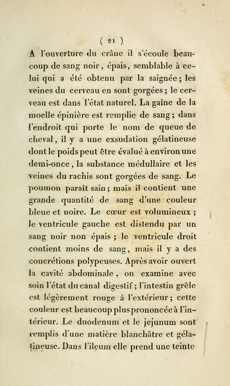 A l'ouverture du crâne il s'écoule beau- coup de sang noir, épais, semblable à ce- lui qui a été obtenu par la saignée ; les veines du cerveau en sont gorgées ; le cer- veau est dans l'état naturel. La gaîne de la moelle épinière est remplie de sang ; dans l'endroit qui porte le nom de queue de cheval, il y a une exsudation gélatineuse dont le poids peut être évalué à environ une demi-once, la substance médullaire et les veines du rachis sont gorgées de sang. Le poumon paraît sain ; mais il contient une grande quantité de sang d'une couleur bleue et noire. Le cœur est volumineux ; le ventricule gauche est distendu par un sang noir non épais ; le ventricule droit contient moins de sang, mais il y a des concrétions polypeuses. Après avoir ouvert la cavité abdominale , on examine avec soin l'état du canal digestif ; l'intestin grêle est légèrement rouge à l'extérieur; cette couleur est beaucoup plus prononcée à l'in- térieur. Le duodénum et le jéjunum sont remplis d'une matière blanchâtre et géla- tineuse. Dans l'ileum elle prend une teinte